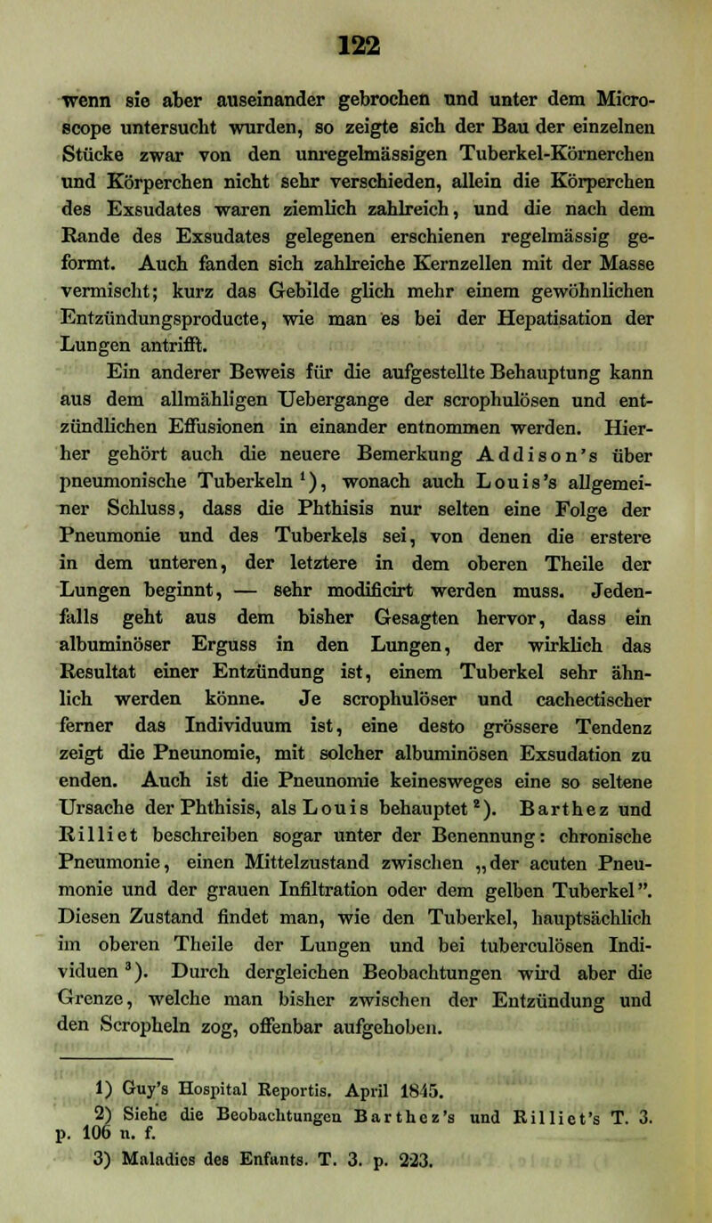 wenn sie aber auseinander gebrochen und unter dem Micro- scope untersucht wurden, so zeigte sich der Bau der einzelnen Stücke zwar von den unregelmässigen Tuberkel-Körnerchen und Körperchen nicht sehr verschieden, allein die Körperchen des Exsudates waren ziemlich zahlreich, und die nach dem Rande des Exsudates gelegenen erschienen regelmässig ge- formt. Auch fanden sich zahlreiche Kernzellen mit der Masse vermischt; kurz das Gebilde glich mehr einem gewöhnlichen Entzündungsproducte, wie man es bei der Hepatisation der Lungen antrifft. Ein anderer Beweis für die aufgestellte Behauptung kann aus dem allmähligen Uebergange der scrophulösen und ent- zündlichen Effusionen in einander entnommen werden. Hier- her gehört auch die neuere Bemerkung Addison's über pneumonische Tuberkeln1), wonach auch Louis's allgemei- ner Schluss, dass die Phthisis nur selten eine Folge der Pneumonie und des Tuberkels sei, von denen die erstere in dem unteren, der letztere in dem oberen Theile der Lungen beginnt, — sehr modificirt werden muss. Jeden- falls geht aus dem bisher Gesagten hervor, dass ein albuminöser Erguss in den Lungen, der wirklich das Resultat einer Entzündung ist, einem Tuberkel sehr ähn- lich werden könne. Je scrophulöser und cachectischer ferner das Individuum ist, eine desto grössere Tendenz zeigt die Pneunomie, mit solcher albuminösen Exsudation zu enden. Auch ist die Pneunomie keinesweges eine so seltene Ursache der Phthisis, als Louis behauptet8). Barthez und Rilliet beschreiben sogar unter der Benennung: chronische Pneumonie, einen Mittelzustand zwischen „der acuten Pneu- monie und der grauen Infiltration oder dem gelben Tuberkel. Diesen Zustand findet man, wie den Tuberkel, hauptsächlich im oberen Theile der Lungen und bei tuberculösen Indi- viduen3). Durch dergleichen Beobachtungen wird aber die Grenze, welche man bisher zwischen der Entzündung und den Scropheln zog, offenbar aufgehoben. 1) Guy's Hospital Reportis. April 1845. 2) Siehe die Beobachtungen Barthez's und Eilliet's T. 3. 106 n. f. 3) Maladios des Enfants. T. 3. p. 223.