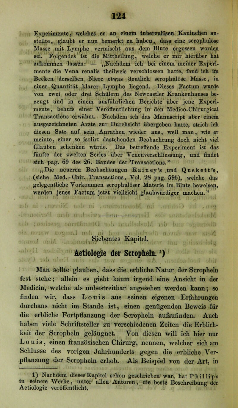 Experimente, welches er an einem tnbercuBsen Kaninchen an- stellte, glaubt er nun bemerkt zu haben, dass eine scrophiüöse Masse mit Lymphe vermischt aus dem Blute ergossen worden sei. Folgendes ist die Mittheilung, welche er mir hierüber hat ztfkommen lassen: — „Nachdem ich bei einem meiner Experi- mente die Vena renalis theilweis verschlossen hatte, fand ich im Becken derselben Niere etwas deutlich 6Crophulöse Masse, in einer Quantität klarer Lymphe liegend. Dieses Factum wurde von zwei oder drei Schülern des Newcastler Krankenhauses be- zeugt und in einem ausführlichen Berichte über jene Experi- mente, behufs einer Veröffentlichung in den Medico-Chirurgical Transactions erwähnt. Nachdem ich das Manuscript aber einem ausgezeichneten Arzte zur Durchsicht übergeben hatte, strich ich diesen Satz auf sein Anrathen wieder aus, weil man, wie er meinte, einer so isolirt dastehenden Beobachtung doch nicht viel Glauben schenken würde. Das betreffende Experiment ist das fünfte der zweiten Series über Venenverschliessung, und findet sich pag. 69 des 26. Bandes der Transactions. „Die neueren Beobachtungen Kainey's und Quekett's, (siehe Med.-Chir. Transactions, Vol. 28 pag. 596), welche das gelegentliche Vorkommen scrophulöser Materie im Blute beweisen, werden jenes Factum jetzt vielleicht glaubwürdiger machen. I i i Siebentes Kapitel. Aetiologie der Scropheln.') Man sollte glauben, dass die erbliche Natur der Scropheln fest stehe; allein es giebt kaum irgend eine Ansicht in der Medicin, welche als unbestreitbar angesehen werden kann; so finden wir, dass Louis aus seinen eigenen Erfahrungen durchaus nicht im Stande ist, einen genügenden Beweis für die erbliche Fortpflanzung der Scropheln aufzufinden. Auch haben viele Schriftsteller zu verschiedenen Zeiten die Erblich- keit der Scropheln geläugnet. Von diesen will ich hier nur Louis, einen französischen Chirurg, nennen, welcher sich am Schlüsse des vorigen Jahrhunderts gegen die erbliche Ver- pflanzung der Scropheln erhob. Als Beispiel von der Art, in 1) Nachdem dieses Kapitel schon geschrieben war, hat Phillips in seinem Werke, unter allen Autoren, die beste Beschreibung der Aetiologie veröffentlicht.