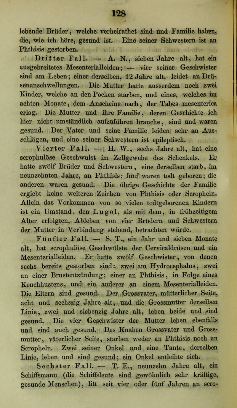 lebende Brüder, welche verheifathet sind und Familie haben, die, wie ich höre, gesund ist. Eine seiner Schwestern ist an Phthisis gestorben. Dritter Fall. — A. N., sieben Jahre alt, hat ein ausgebreitetes Mesenterialleiden; — vier seiner Geschwister sind am Leben; einer derselben, 12 Jahre alt, leidet an Drü- senanschwellungen. Die Mutter hatte ausserdem noch zwei Kinder, welche an den Pocken starben, und eines, welches im achten Monate, dem Anscheine nach, der Tabes mesenterica erlag. Die Mutter und ihre Familie, deren Geschichte ich hier nicht umständlich aufzuführen brauche, sind und waren gesund. Der Vater und seine Familie leiden sehr an Aus- schlägen, und eine seiner Schwestern ist epileptisch. Vierter Fall. ■— H. W., sechs Jahre alt, hat eine scrophulöse Geschwulst im Zellgewebe des Schenkels. Er hatte zwölf Brüder und Schwestern, eine derselben starb, im neunzehnten Jahre, an Phthisis; fünf waren todt geboren; die anderen waren gesund. Die übrige Geschichte der Familie ergiebt keine weiteren Zeichen von Phthisis oder Scropheln. Allein das Vorkommen von so vielen todtgeborenen Kindern ist ein Umstand, den L u g o 1, als mit dem, in frühzeitigem Alter erfolgten, Ableben von vier Brüdern und Schwestern der Mutter in Verbindung stehend, betrachten würde. Fünfter Fall. — S. T., ein Jahr und sieben Monate alt, hat scrophulöse Geschwülste der Cervicaldrüsen und ein Mesenterialleiden. Er hatte zwölf Geschwister, von denen sechs bereits gestorben sind:, zwei am Hydrocephalus, zwei an einer Brustentzündung; einer an Phthisis, in Folge eines Keuchhustens, und ein anderer an einem Mesenterialleiden. Die Eltern sind gesund. Der Grossvater, mütterlicher Seite, acht und sechszig Jahre alt; und die Grossmutter derselben Linie, zwei und siebepzig Jahre alt, leben beide und sind gesund. Die vier Geschwister der Mutter leben ebenfalls und sind auch gesund. Des Knaben Grossvater und Gross- mutter, väterlicher Seite, starben weder an Phthisis noch an Scropheln. Zwei seiner Onkel und eine Tante, derselben Linie, leben und sind gesund; ein Onkel entleibte sich. Sechster Fall. — T. E., neunzehn Jahre alt, ein Schiffsmann (die Schiffsleute sind gewöhnlich sehr kräftige, gesunde Menschen), litt seit vier oder fünf Jahren an scro-