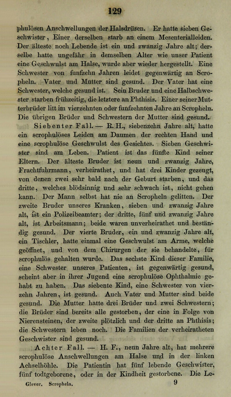 plmlüsen Anschwellungen der Halsdrüsen. Er hatte sieben Ge- schwister , Einer derselben starb an einem Mesenterialleiden. Der älteste noch Lebende ist ein und zwanzig Jahre alt; der- selbe hatte ungefähr in demselben Alter wie unser Patient eine Geschwulst am Halse, wurde aber wieder hergestellt. Eine Schwester von fünfzehn Jahren leidet gegenwärtig an Scro- pheln. Vater und Mutter sind gesund. Der Vater hat eine Schwester, welche gesund ist. Sein Bruder und eine Halbschwe- ster starben frühzeitig, die letztere anPhthisis. Einer seiner Mut- terbrüder litt im vierzehnten oder fünfzehnten Jahre an Scropheln. Die übrigen Brüder und Schwestern der Mutter sind gesund. Siebenter Fall.— K. H, siebenzehn Jahre alt, hatte ein scrophulöses Leiden am Daumen der rechten Hand und eine scrophulöse Geschwulst des Gesichtes. Sieben Geschwi- ster sind am Leben. Patient ist das fünfte Kind seiner Eltern. Der älteste Bruder ist neun und zwanzig Jahre, Frachtfuhrmann, verheirathet, und hat drei Kinder gezeugt, von denen zwei sehr bald nach der Geburt starben, und das dritte, welches blödsinnig und sehr schwach ist, nicht gehen kann. Der Mann selbst hat nie an Scropheln gelitten. Der zweite Bruder unseres Kranken, sieben und zwanzig Jahre alt, ist ein Polizeibeamter; der dritte, fünf und zwanzig Jahre alt, ist Arbeitsmann; beide waren unverheirathet und bestän- dig gesund. Der vierte Bruder, ein und zwanzig Jahre alt, ein Tischler, hatte einmal eine Geschwulst am Arme, welche geöffnet, und von dem Chirurgen der sie behandelte, für scrophulös gehalten wurde. Das sechste Kind dieser Familie, eine Schwester unseres Patienten, ist gegenwärtig gesund, scheint aber in ihrer Jugend eine scrophulöse Ophthalmie ge- habt zu haben. Das siebente Kind, eine Schwester von vier- zehn Jahren, ist gesund. Auch Vater und Mutter sind beide gesund. Die Mutter hatte drei Brüder und zwei Schwestern; die Brüder sind bereits alle gestorben, der eine in Folge von Nierensteinen, der zweite plötzlich und der dritte an Phthisis; die Schwestern leben noch. Die Familien der verheiratheten Geschwister sind gesund. Achter Fall. — H. F., neun Jahre alt, hat mehrere scrophulöse Anschwellungen am Halse und in der linken Achselhöhle. Die Patientin hat fünf lebende Geschwister, fünf todtgeborene, oder in der Kindheit gestorbene. Die Le- Glover. Scropheln. 