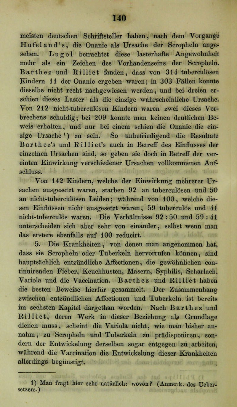 meisten deutschen Schriftsteller haben, nach dem Vorgange Hufeland's, die Onanie als Ursache der Scropheln ange- sehen. Lugol betrachtet diese lasterhafte Angewohnheit mehr als ein Zeichen des Vorhandenseins der Scropheln. Barthez und Rilliet fanden, dass von 314 tuberculösen Kindern 11 der Onanie ergeben waren; in 303 Fällen konnte dieselbe nicht recht nachgewiesen werden, und bei dreien er- schien dieses Laster als die einzige wahrscheinliche Ursache. Von 212 nicht-tuberculösen Kindern waren zwei dieses Ver- brechens schuldig; bei 209 konnte man keinen deutlichen Be- weis erhalten, und nur bei einem schien die Onanie die ein- zige Ursache ') zu sein. So unbefriedigend die Resultate Barthez's und Eilliet's auch in Betreff des Einflusses der einzelnen Ursachen sind, so geben sie doch in Betreff der ver- einten Einwirkung verschiedener Ursachen vollkommenen Auf- schluss. Von 142 Kindern, welche der Einwirkung mehrerer Ur- sachen ausgesetzt waren, starben 92 an tuberculösen und 50 an nicht-tuberculösen Leiden; während von 100, welche die- sen Einflüssen nicht ausgesetzt waren, 59 tuberculös und 41 nicht-tuberculös waren. Die Verhältnisse 92 : 50 und 59 : 41 unterscheiden sich aber sehr von einander, selbst wenn man das erstere ebenfalls auf 100 reducirt. 5. Die Krankheiten, von denen man angenommen hat, dass sie Scropheln oder Tuberkeln hervorrufen können, sind hauptsächlich entzündliche Affectionen, die gewöhnlichen con- tinuirenden Fieber, Keuchhusten, Masern, Syphilis, Scharlach, Variola und die Vaccination. Barthez und Rilliet haben die besten Beweise hierfür gesammelt. Der Zusammenhang zwischen entzündlichen Affectionen und Tuberkeln, ist bereits im sechsten Kapitel dargethan worden. Nach Barthez und Rilliet, deren Werk in dieser Beziehung als Grundlage dienen muss, scheint die Variola nicht, wie man bisher an- nahm , zu Scropheln und Tuberkeln zu prädisponiren, son- dern der Entwickelung derselben sogar entgegen zu arbeiten, während die Vaccination die Entwickelung dieser Krankheiten allerdings begünstigt. 1) Mau fragt hier sehr natürlich: wovon? (Anmerk. dos Uchor- setzers.)