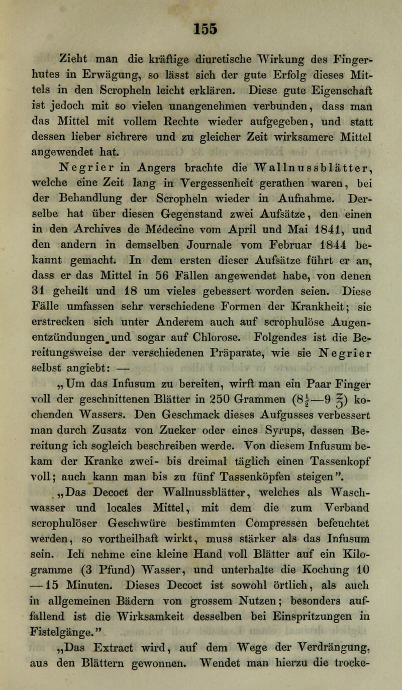 Zieht man die kräftige diuretische Wirkung des Finger- hutes in Erwägung, so lässt sich der gute Erfolg dieses Mit- tels in den Scropheln leicht erklären. Diese gute Eigenschaft ist jedoch mit so vielen unangenehmen verbunden, dass man das Mittel mit vollem Eechte wieder aufgegeben, und statt dessen Heber sichrere und zu gleicher Zeit wirksamere Mittel angewendet hat. Negrier in Angers brachte die Wallnussblätter, welche eine Zeit lang in Vergessenheit gerathen waren, bei der Behandlung der Scropheln wieder in Aufnahme. Der- selbe hat über diesen Gegenstand zwei Aufsätze, den einen in den Archives de Medecine vom April und Mai 1841, und den andern in demselben Journale vom Februar 1844 be- kannt gemacht. In dem ersten dieser Aufsätze führt er an, dass er das Mittel in 56 Fällen angewendet habe, von denen 31 geheilt und 18 um vieles gebessert worden seien. Diese Fälle umfassen sehr verschiedene Formen der Krankheit; sie erstrecken sich unter Anderem auch auf scrophulöse Augen- entzündungen^und sogar auf Chlorose. Folgendes ist die Be- reitungsweise der verschiedenen Präparate, wie sie Negrier selbst angiebt: — „Um das Infusum zu bereiten, wirft man ein Paar Finger voll der geschnittenen Blätter in 250 Grammen (8.i—9 x) ko- chenden Wassers. Den Geschmack dieses Aufgusses verbessert man durch Zusatz von Zucker oder eines Syrups, dessen Be- reitung ich sogleich beschreiben werde. Von diesem Infusum be- kam der Kranke zwei- bis dreimal täglich einen Tassenkopf voll; auch kann man bis zu fünf Tassenköpfen steigen. „ Das Decoct der Wallnussblätter, welches als Wasch- wasser und locales Mittel, mit dem die zum Verband scrophulöser Geschwüre bestimmten Compressen befeuchtet werden, so vortheilhaft wirkt, muss stärker als das Infusum sein. Ich nehme eine kleine Hand voll Blätter auf ein Kilo- gramme (3 Pfund) Wasser, und unterhalte die Kochung 10 —15 Minuten. Dieses Decoct ist sowohl örtlich, als auch in allgemeinen Bädern von grossem Nutzen; besonders auf- fällend ist die Wirksamkeit desselben bei Einspritzungen in Fistelgänge. „Das Extract wird, auf dem Wege der Verdrängung, aus den Blättern gewonnen. Wendet man hierzu die trocke-