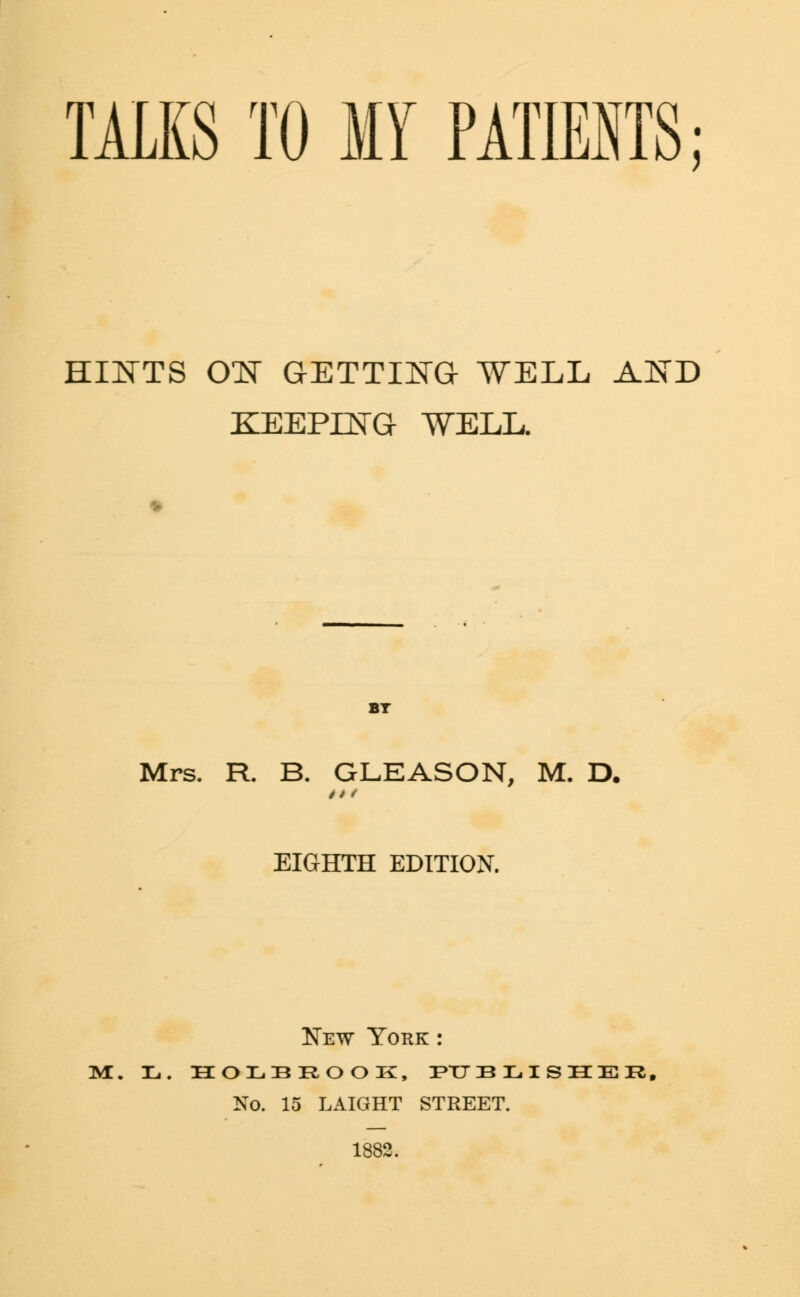 TALKS TO MY PATIENTS; HINTS ON GETTING WELL AND KEEPING WELL. Mrs. R. B. GLEASON, M. D. EIGHTH EDITION. New York : m. 31,. holbrook, publisher, No. 15 LAIGHT STREET. 1882,