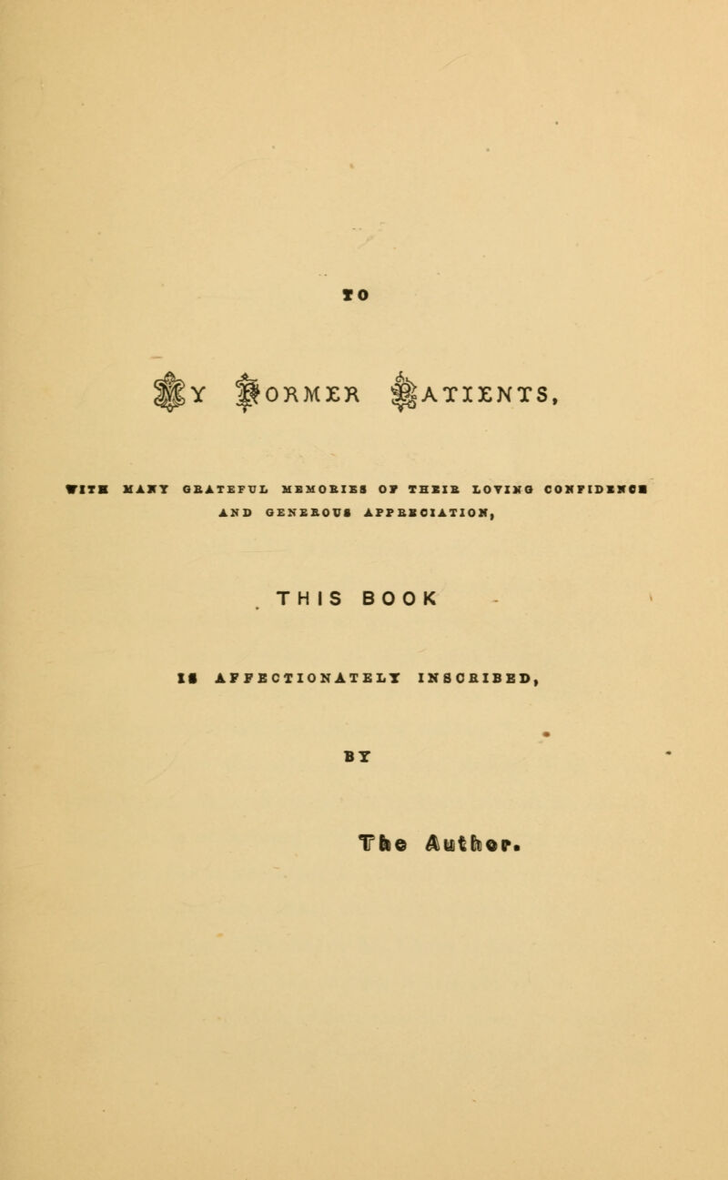 to c$5 >> Y fORMKR 1ATIENT3, WITH MAHY GEATEFUL MEMORIES OP THEIR LOYIXG CONFIDINCI AND GENEROUS APP Bl CIATION. THIS BOOK It AFFECTIONATELY INSCRIBED, BY Tbe Auitto©*.