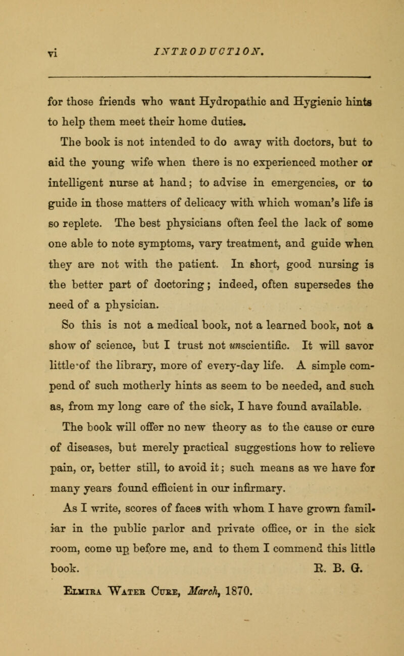 for those friends who want Hydropathic and Hygienic hints to help them meet their home duties. The book is not intended to do away with doctors, but to aid the young wife when there is no experienced mother or intelligent nurse at hand; to advise in emergencies, or to guide in those matters of delicacy with which woman's life is so replete. The best physicians often feel the laok of some one able to note symptoms, vary treatment, and guide when they are not with the patient. In short, good nursing is the better part of doctoring; indeed, often supersedes the need of a physician. So this is not a medical book, not a learned book, not a show of science, but I trust not ^scientific. It will savor little-of the library, more of every-day life. A simple com- pend of such motherly hints as seem to be needed, and such as, from my long care of the sick, I have found available. The book will offer no new theory as to the cause or cure of diseases, but merely practical suggestions how to relieve pain, or, better still, to avoid it; such means as we have for many years found efficient in our infirmary. As I write, scores of faces with whom I have grown famil- iar in the public parlor and private office, or in the sick room, come up before me, and to them I commend this little book. E. B. G. Elvira Water Cure, March, 1870.