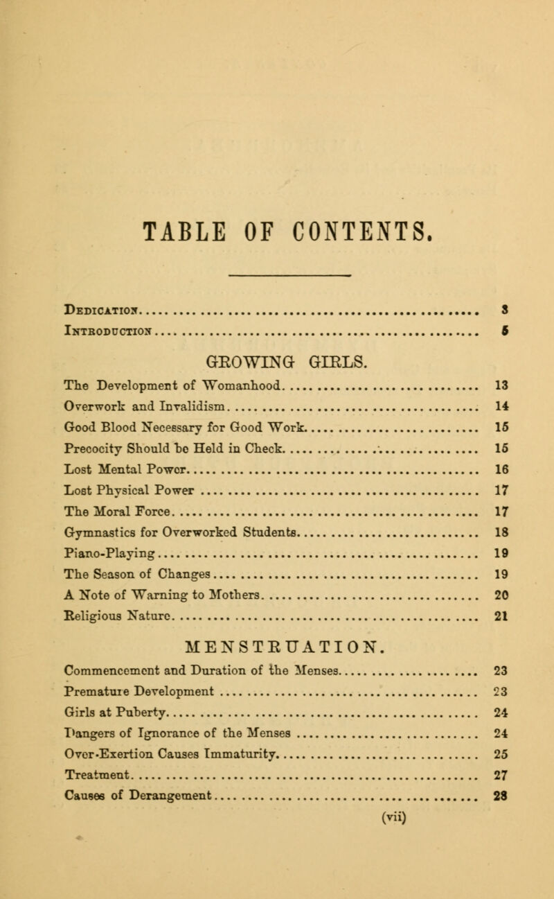 TABLE OF CONTENTS. Dedication 3 Introduction 6 GEOWING GIELS. The Development of Womanhood 13 Overwork and Invalidism 14 Good Blood Necessary for Good Work 15 Precocity Should he Held in Check 15 Lost Mental Power 16 Lost Physical Power 17 The Moral Force 17 Gymnastics for Overworked Students 18 Piano-Playing 19 The Season of Changes 19 A Note of Warning to Mothers 20 Religious Nature 21 MENSTEUATION. Commencement and Duration of the Menses 23 Premature Development 23 Girls at Puberty 24 Dangers of Ignorance of the Menses 24 Over-Exertion Causes Immaturity 25 Treatment 27 Causes of Derangement 28