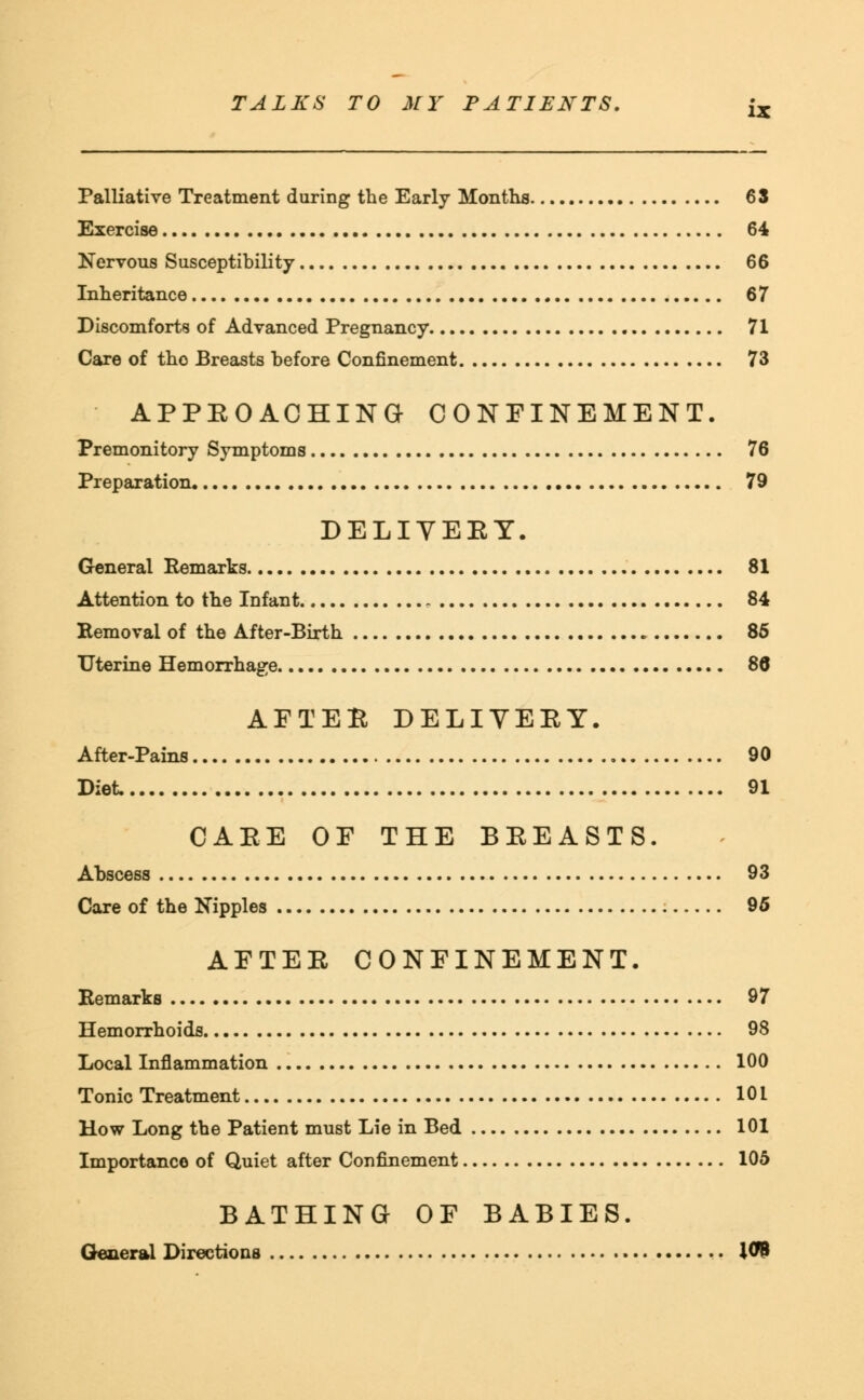 Palliative Treatment during the Early Months 63 Exercise 64 Nervous Susceptibility 66 Inheritance 67 Discomforts of Advanced Pregnancy 71 Care of tho Breasts before Confinement 73 APPEOACHING CONFINEMENT. Premonitory Symptoms 76 Preparation 79 DELIVEET. General Remarks 81 Attention to the Infant 84 Removal of the After-Birth 85 Uterine Hemorrhage 86 AFTEE DELIVEEY. After-Pains 90 Diet 91 CAEE OF THE BEEASTS. Abscess 93 Care of the Nipples 95 AFTEE CONFINEMENT. Remarks 97 Hemorrhoids 98 Local Inflammation 100 Tonic Treatment 101 How Long the Patient must Lie in Bed 101 Importance of Quiet after Confinement 105 BATHING OF BABIES. General Directions J09