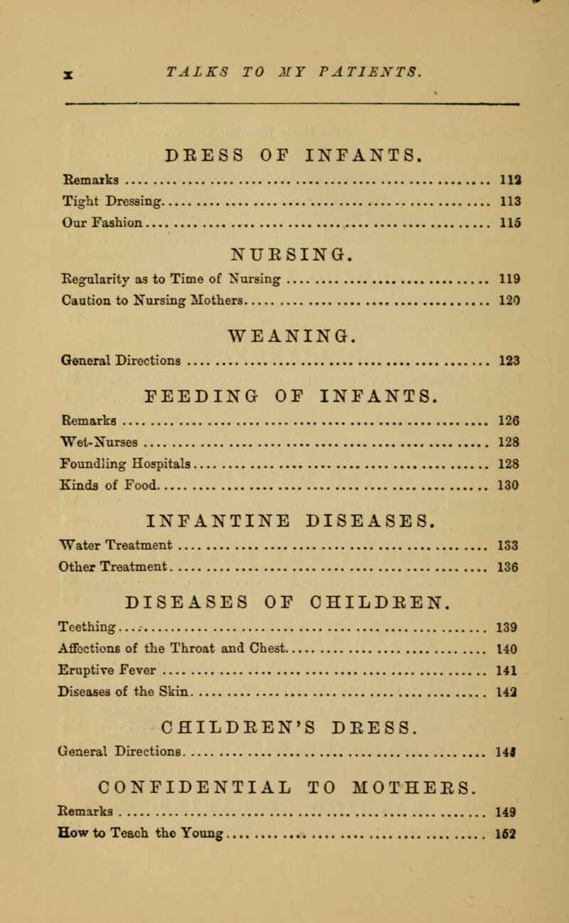 DRESS OF INFANTS, Remarks 112 Tight Dressing 113 Our Fashion 115 NUESING. Regularity as to Time of Nursing 119 Caution to Nursing Mothers 120 WEANING. General Directions 123 FEEDING OF INFANTS. Remarks 126 Wet-Nurses 128 Foundling Hospitals 128 Kinds of Food 130 INFANTINE DISEASES. Water Treatment 133 Other Treatment 136 DISEASES OF CHILDREN. Teething 139 Affections of the Throat and Chest 140 Eruptive Fever 141 Diseases of the Skin 142 CHILDREN'S DEESS. General Directions 14J CONFIDENTIAL TO MOTHERS. Remarks 149 How to Teach the Young 162