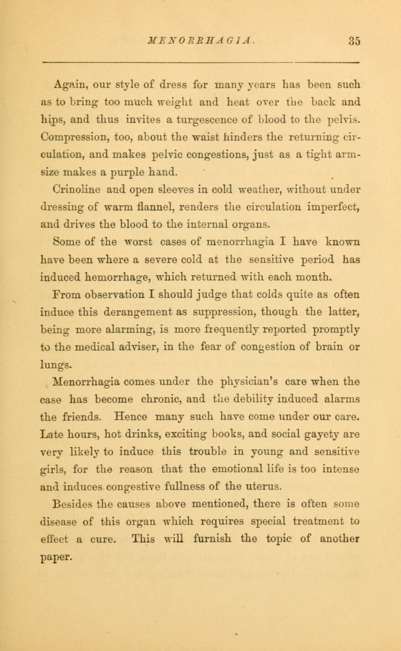 Again, our style of dress for many years has been such as to bring too much weight and heat over the back and hips, and thus invites a turgescence of blood to the pelvis. Compression, too, about the waist hinders the returning cir- culation, and makes pelvic congestions, just as a tight arm- size makes a purple hand. Crinoline and open sleeves in cold weather, without under dressing of warm flannel, renders the circulation imperfect, and drives the blood to the internal organs. Some of the worst cases of menorrhagia I have known have been where a severe cold at the sensitive period has induced hemorrhage, which returned with each month. From observation I should judge that colds quite as often induce this derangement as suppression, though the latter, being more alarming, is more frequently reported promptly to the medical adviser, in the fear of congestion of brain or lungs. Menorrhagia comes under the physician's care when the case has become chronic, and the debility induced alarms the friends. Hence many such have come under our care. Late hours, hot drinks, exciting books, and social gayety are very likely to induce this trouble in young and sensitive girls, for the reason that the emotional life is too intense and induces congestive fullness of the uterus. Besides the causes above mentioned, there is often some disease of this organ which requires special treatment to effect a cure. This will furnish the topic of another paper.