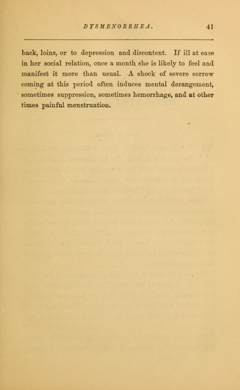 back, loins, or to depression and discontent. If ill at ease in her social relation, once a month she is likely to feel and manifest it more than nsual. A shock of severe sorrow coming at this period often induces mental derangement, sometimes suppression, sometimes hemorrhage, and at other times painful menstruation.