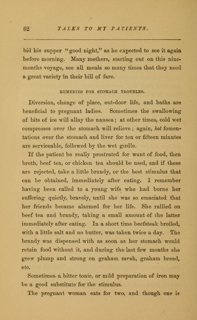 bid his supper  good night, as he expected to see it again before morning. Many mothers, starting out on this nine- months voyage, see all meals so many times that they need a great variety in their bill of fare. EEMEDIES FOE STOMACH TROUBLES. Diversion, change of place, out-door life, and baths are beneficial to pregnant ladies. Sometimes the swallowing of bits of ice will allay the nausea; at other times, cold wet compresses over ihe stomach will relieve ; again, hot fomen- tations over the stomach and liver for ten or fifteen minutes are serviceable, followed by the wet girdle. If the patient be really prostrated for want of food, then broth, beef tea, or chicken tea should be used, and if these are rejected, take a little brandy, or the best stimulus that can be obtained, immediately after eating. I remember having been called to a young wife who had borne her suffering quietly, bravely, until she was so emaciated that her friends became alarmed for her life. She rallied on beef tea and brandy, taking a small amount of the latter immediately after eating. In a short time beefsteak broiled, with a little salt and no butter, was taken twice a day. The brandy was dispensed with as soon as her stomach would retain food without it, and during the last few months she grew plump and strong on graham mvsh, graham bread, etc. Sometimes, a bitter tonic, or mild preparation of iron may be a good substitute for the stimulus. The pregnant woman eats for two, and though one is