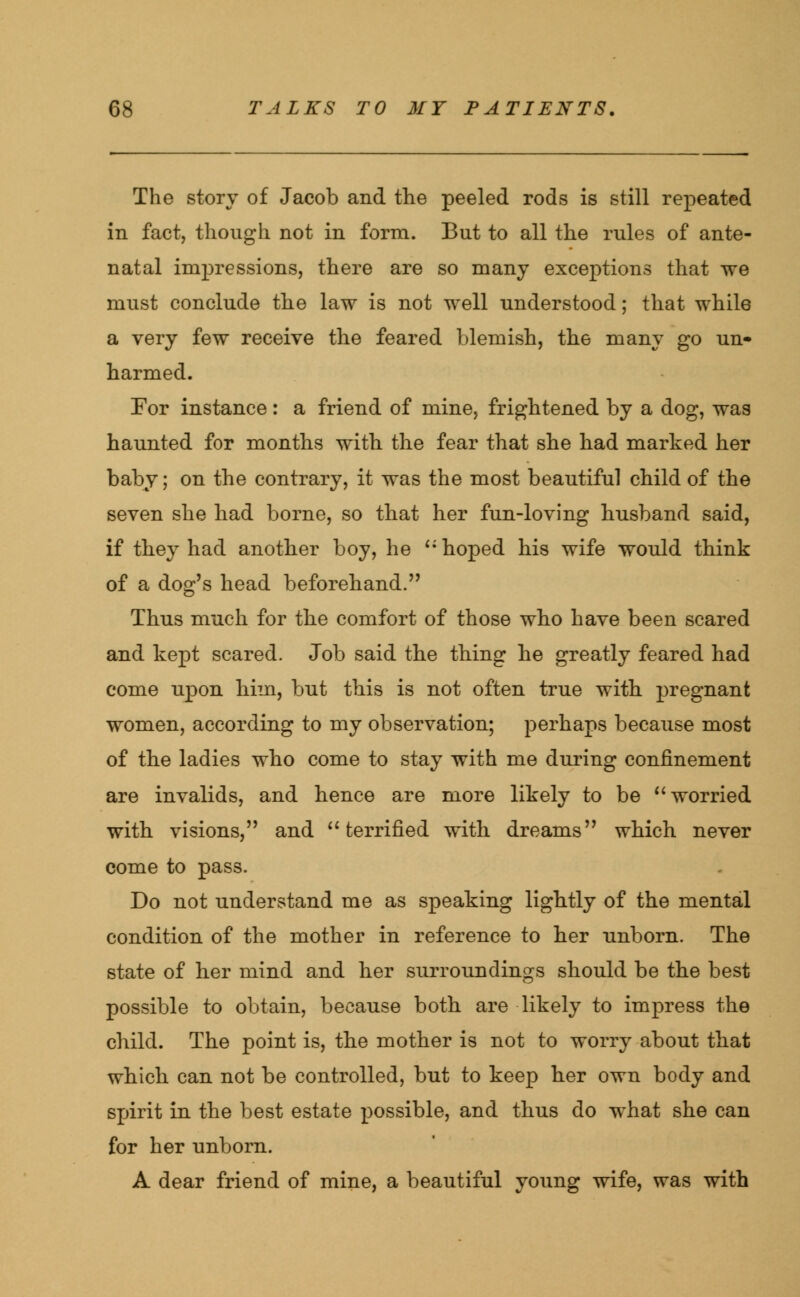 The story of Jacob and the peeled rods is still repeated in fact, though not in form. But to all the rules of ante- natal impressions, there are so many exceptions that we must conclude the law is not well understood; that while a very few receive the feared blemish, the many go un* harmed. For instance: a friend of mine, frightened by a dog, was haunted for months with the fear that she had marked her baby; on the contrary, it was the most beautiful child of the seven she had borne, so that her fun-loving husband said, if they had another boy, he  hoped his wife would think of a dog's head beforehand. Thus much for the comfort of those who have been scared and kept scared. Job said the thing he greatly feared had come upon him, but this is not often true with pregnant women, according to my observation; perhaps because most of the ladies who come to stay with me during confinement are invalids, and hence are more likely to be  worried with visions, and  terrified with dreams which never come to pass. Do not understand me as speaking lightly of the mental condition of the mother in reference to her unborn. The state of her mind and her surroundings should be the best possible to obtain, because both are likely to impress the child. The point is, the mother is not to worry about that which can not be controlled, but to keep her own body and spirit in the best estate possible, and thus do what she can for her unborn. A dear friend of mine, a beautiful young wife, was with