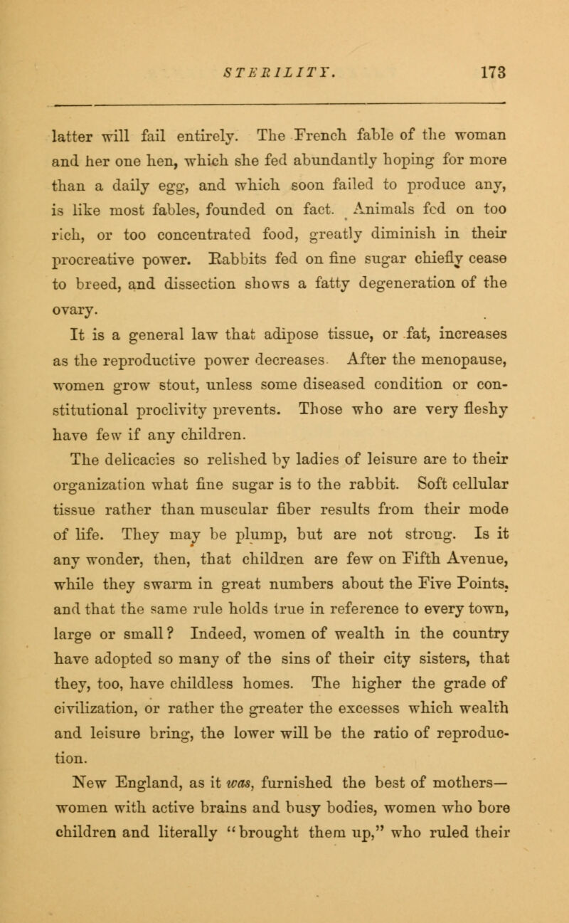 latter will fail entirely. The French fable of the woman and her one hen, which she fed abundantly hoping for more than a daily egg, and which soon failed to produce any, is like most fables, founded on fact. Animals fed on too rich, or too concentrated food, greatly diminish in their procreative power. Rabbits fed on fine sugar chiefly cease to breed, and dissection shows a fatty degeneration of the ovary. It is a general law that adipose tissue, or fat, increases as the reproductive power decreases After the menopause, women grow stout, unless some diseased condition or con- stitutional proclivity prevents. Those who are very fleshy have few if any children. The delicacies so relished by ladies of leisure are to their organization what fine sugar is to the rabbit. Soft cellular tissue rather than muscular fiber results from their mode of life. They may be plump, but are not strong. Is it any wonder, then, that children are few on Fifth Avenue, while they swarm in great numbers about the Five Points, and that the same rule holds true in reference to every town, large or small ? Indeed, women of wealth in the country have adopted so many of the sins of their city sisters, that they, too, have childless homes. The higher the grade of civilization, or rather the greater the excesses which wealth and leisure bring, the lower will be the ratio of reproduc- tion. New England, as it was, furnished the best of mothers- women with active brains and busy bodies, women who bore children and literally  brought them up, who ruled their