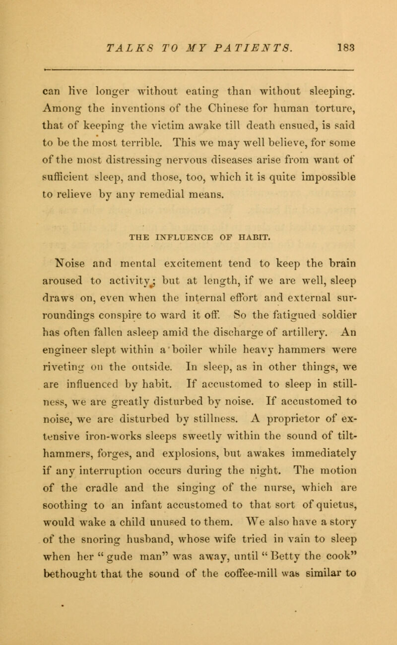 can live longer without eating than without sleeping. Among the inventions of the Chinese for human torture, that of keeping the victim awake till death ensued, is said to be the most terrible. This we may well believe, for some of the most distressing nervous diseases arise from want of sufficient sleep, and those, too, which it is quite impossible to relieve by any remedial means. THE INFLUENCE OF HABIT. Noise and mental excitement tend to keep the brain aroused to activity^ but at length, if we are well, sleep draws on, even when the internal effort and external sur- roundings conspire to ward it off. So the fatigued soldier has often fallen asleep amid the discharge of artillery. An engineer slept within a boiler while heavy hammers were riveting on the outside. In sleep, as in other things, we are influenced by habit. If accustomed to sleep in still- ness, we are greatly disturbed by noise. If accustomed to noise, we are disturbed by stillness. A proprietor of ex- tensive iron-works sleeps sweetly within the sound of tilt- hammers, forges, and explosions, but awakes immediately if any interruption occurs during the night. The motion of the cradle and the singing of the nurse, which are soothing to an infant accustomed to that sort of quietus, would wake a child unused to them. We also have a story of the snoring husband, whose wife tried in vain to sleep when her  gude man was away, until  Betty the cook bethought that the sound of the coffee-mill was similar to