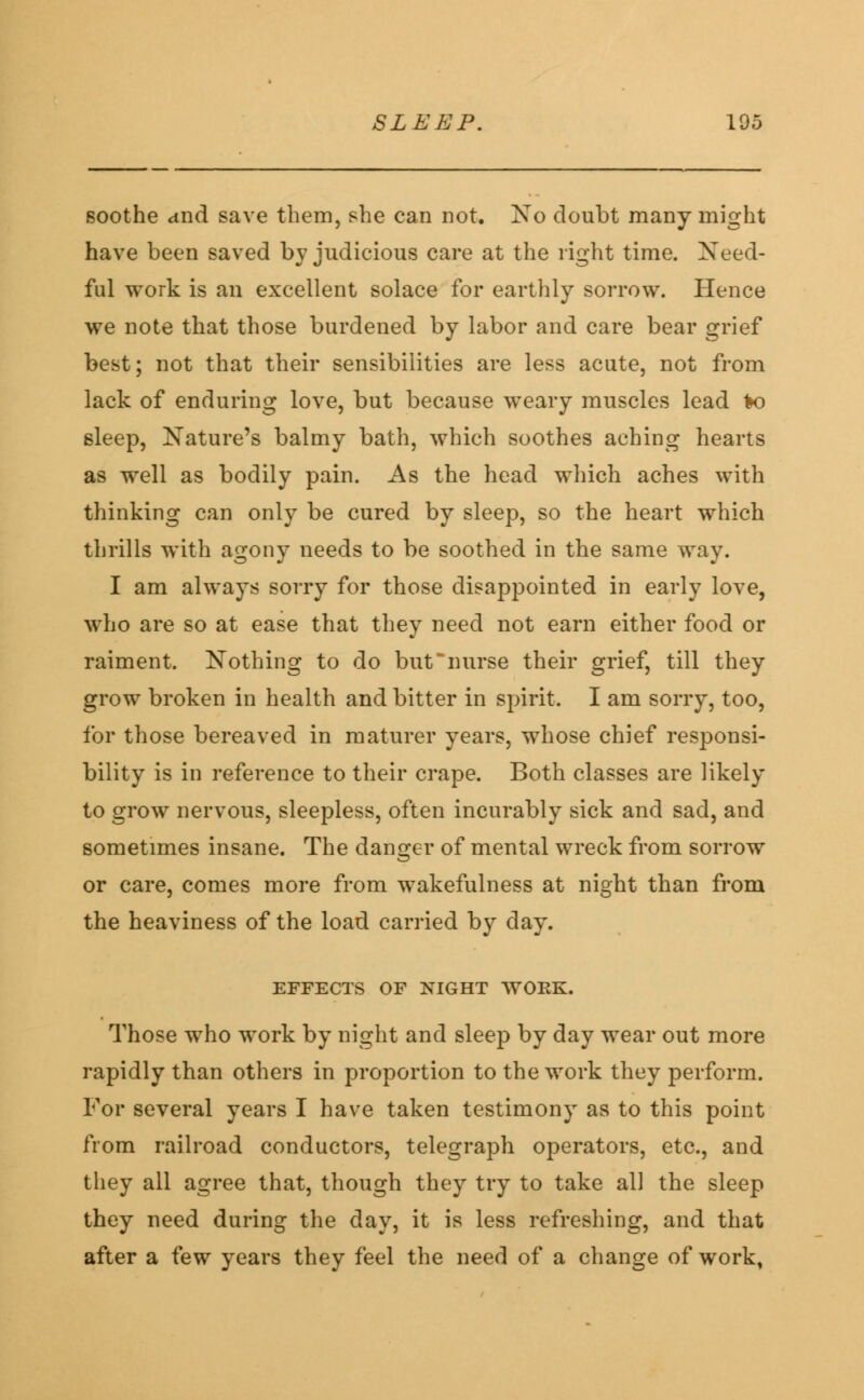 soothe and save them, she can not. No doubt many might have been saved by judicious care at the right time. Need- ful work is an excellent solace for earthly sorrow. Hence we note that those burdened by labor and care bear grief best; not that their sensibilities are less acute, not from lack of enduring love, but because weary muscles lead 1k> sleep, Nature's balmy bath, which soothes aching hearts as well as bodily pain. As the head which aches with thinking can only be cured by sleep, so the heart which thrills with agony needs to be soothed in the same way. I am always sorry for those disappointed in early love, who are so at ease that they need not earn either food or raiment. Nothing to do but'nurse their grief, till they grow broken in health and bitter in spirit. I am sorry, too, for those bereaved in maturer years, whose chief responsi- bility is in reference to their crape. Both classes are likely to grow nervous, sleepless, often incurably sick and sad, and sometimes insane. The danger of mental wreck from sorrow or care, comes more from wakefulness at night than from the heaviness of the load carried by day. EFFECTS OF NIGHT WORK. Those who work by night and sleep by day wear out more rapidly than others in proportion to the work they perform. For several years I have taken testimony as to this point from railroad conductors, telegraph operators, etc., and they all agree that, though they try to take all the sleep they need during the day, it is less refreshing, and that after a few years they feel the need of a change of work,