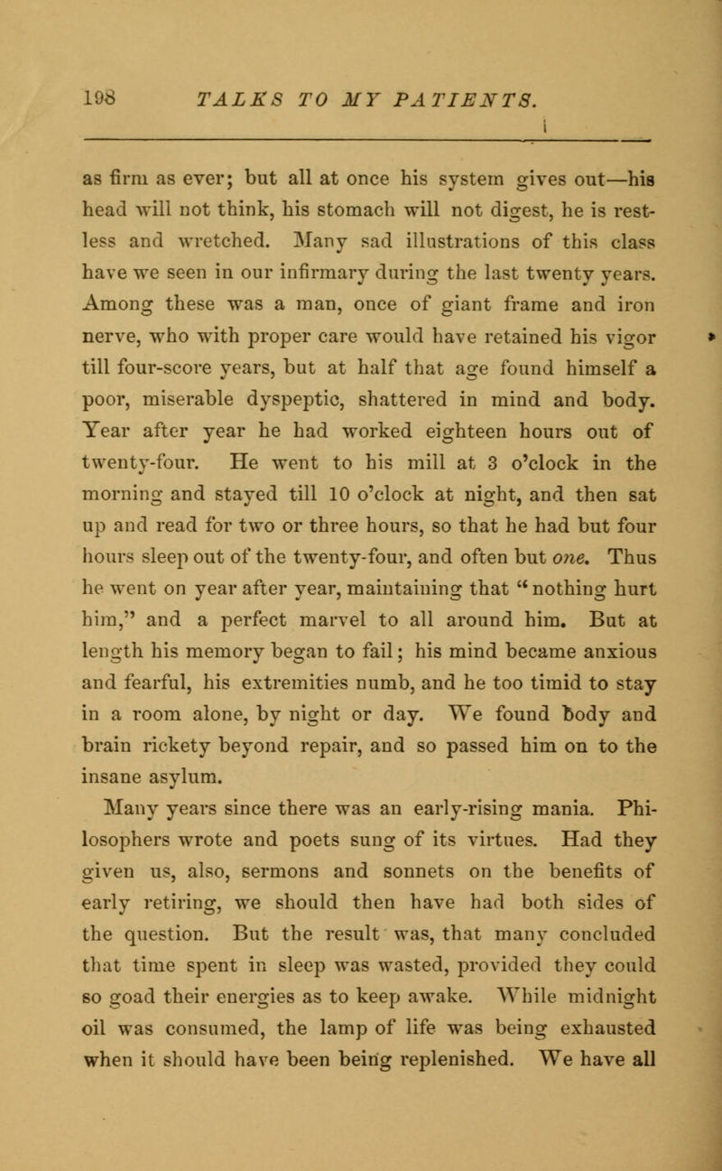 i as firm as ever; but all at once his system gives out—his head will not think, his stomach will not digest, he is rest- less and wretched. Many sad illustrations of this class have we seen in our infirmary during the last twenty years. Among these was a man, once of giant frame and iron nerve, who with proper care would have retained his vigor till four-score years, but at half that age found himself a poor, miserable dyspeptic, shattered in mind and body. Year after year he had worked eighteen hours out of twenty-four. He went to his mill at 3 o'clock in the morning and stayed till 10 o'clock at night, and then sat up and read for two or three hours, so that he had but four hours sleep out of the twenty-four, and often but one. Thus he went on year after year, maintaining that u nothing hurt him, and a perfect marvel to all around him. But at length his memory began to fail; his mind became anxious and fearful, his extremities numb, and he too timid to stay in a room alone, by night or day. We found body and brain rickety beyond repair, and so passed him on to the insane asylum. Many years since there was an early-rising mania. Phi- losophers wrote and poets sung of its virtues. Had they given us, also, sermons and sonnets on the benefits of early retiring, we should then have had both sides of the question. But the result was, that many concluded that time spent in sleep was wasted, provided they could so goad their energies as to keep awake. While midnight oil was consumed, the lamp of life was being exhausted when it should have been being replenished. We have all