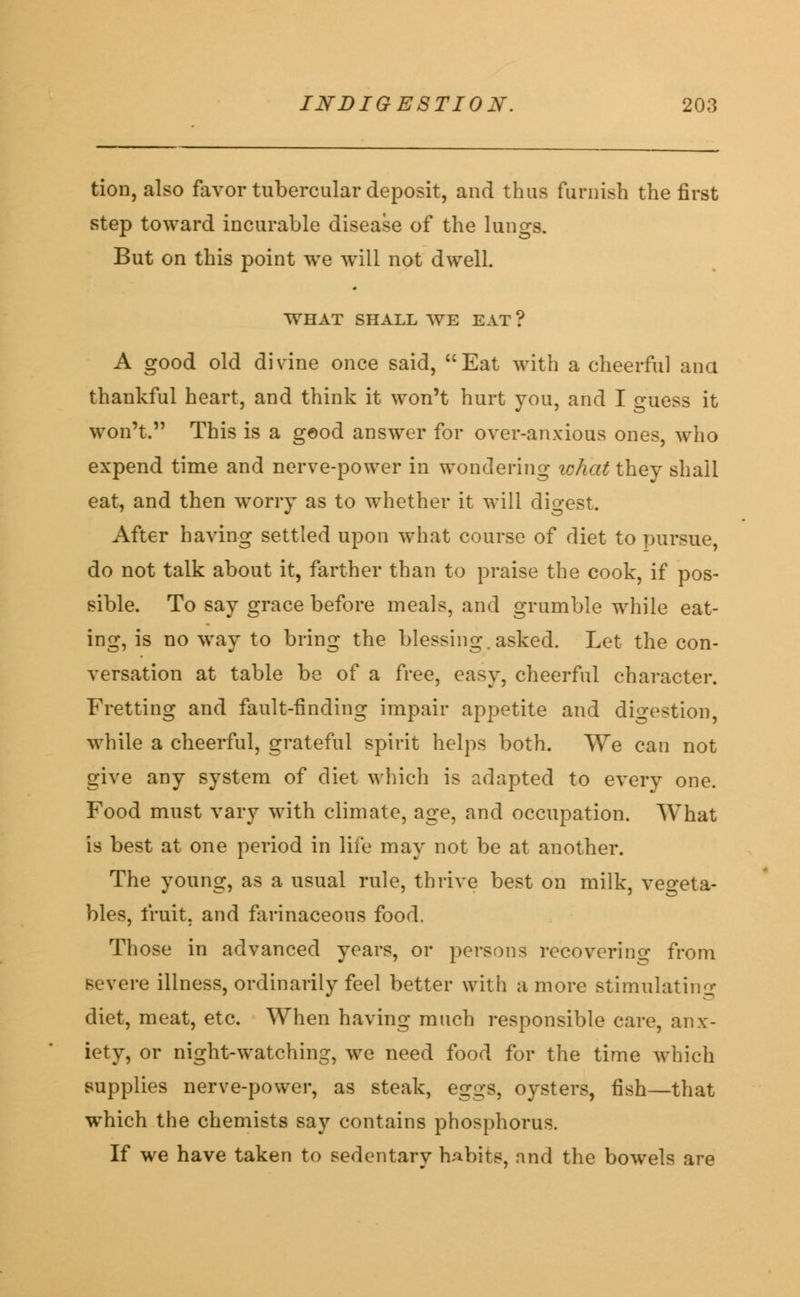 tion, also favor tubercular deposit, and thus furnish the first step toward incurable disease of the lungs. But on this point we will not dwell. WHAT SHALL WE EAT ? A good old divine once said, Eat with a cheerful ana thankful heart, and think it won't hurt you, and I guess it won't. This is a g©od answer for over-anxious ones, who expend time and nerve-power in wondering what they shall eat, and then worry as to whether it will digest. After having settled upon what course of diet to pursue, do not talk about it, farther than to praise the cook, if pos- sible. To say grace before meals, and grumble while eat- ing, is no way to bring the blessing, asked. Let the con- versation at table be of a free, easy, cheerful character. Fretting and fault-finding impair appetite and digestion, while a cheerful, grateful spirit helps both. We can not give any system of diet which is adapted to every one. Food must vary with climate, age, and occupation. What is best at one period in life may not be at another. The young, as a usual rule, thrive best on milk, vegeta- bles, fruit, and farinaceous food. Those in advanced years, or persons recovering from severe illness, ordinarily feel better with a more stimulating diet, meat, etc. When having much responsible care, anx- iety, or night-watching, we need food for the time which supplies nerve-power, as steak, eggs, oysters, fish—that which the chemists say contains phosphorus. If we have taken to sedentary habits, and the bowels are