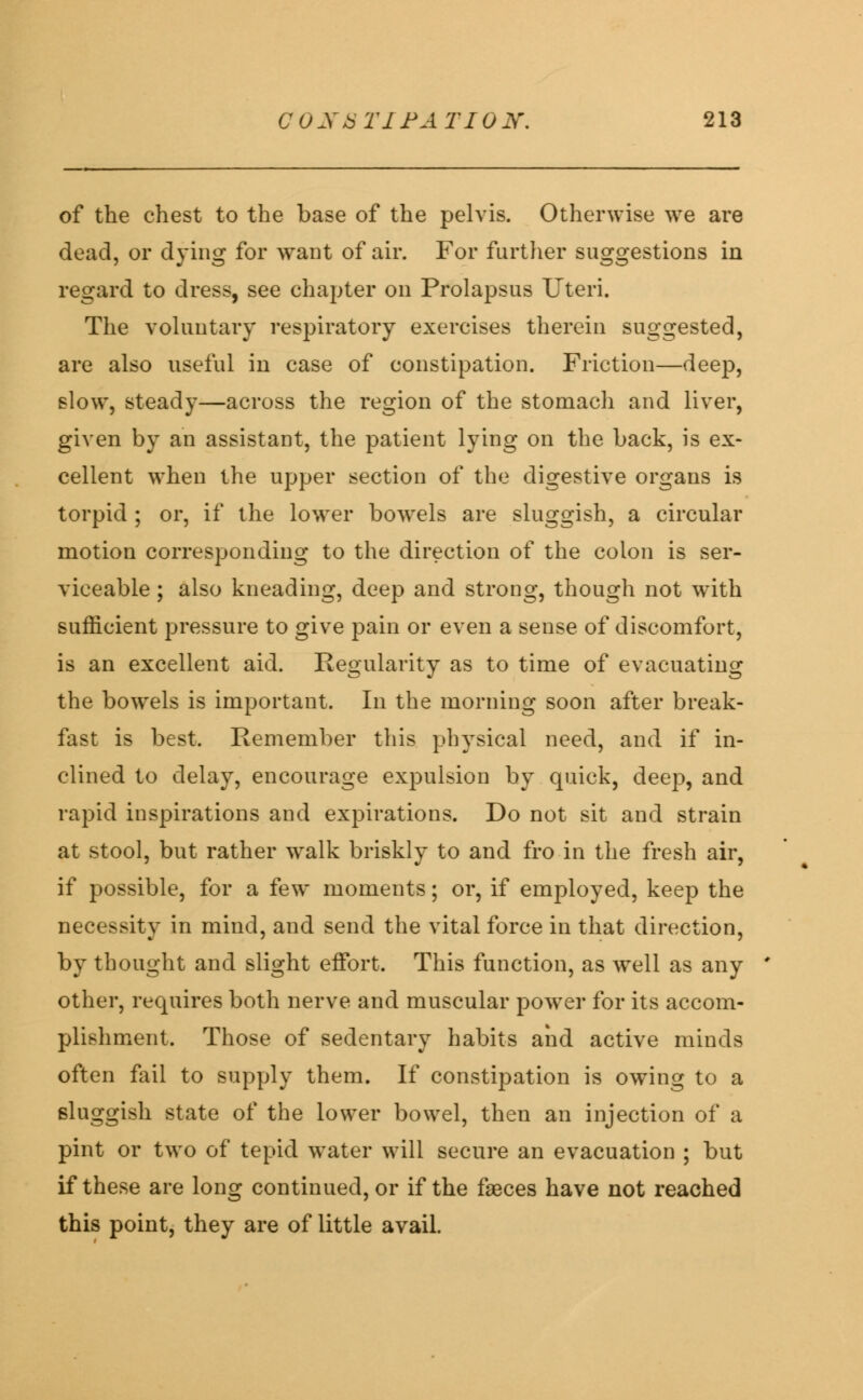 of the chest to the base of the pelvis. Otherwise we are dead, or dying for want of air. For further suggestions in regard to dress, see chapter on Prolapsus Uteri. The voluntary respiratory exercises therein suggested, are also useful in case of constipation. Friction—deep, slow, steady—across the region of the stomach and liver, given by an assistant, the patient lying on the back, is ex- cellent when the upper section of the digestive organs is torpid ; or, if the lower bowels are sluggish, a circular motion corresponding to the direction of the colon is ser- viceable ; also kneading, deep and strong, though not with sufficient pressure to give pain or even a sense of discomfort, is an excellent aid. Regularity as to time of evacuating the bowels is important. In the morning soon after break- fast is best. Remember this physical need, and if in- clined to delay, encourage expulsion by quick, deep, and rapid inspirations and expirations. Do not sit and strain at stool, but rather walk briskly to and fro in the fresh air, if possible, for a few moments; or, if employed, keep the necessity in mind, and send the vital force in that direction, by thought and slight effort. This function, as well as any other, requires both nerve and muscular power for its accom- plishment. Those of sedentary habits and active minds often fail to supply them. If constipation is owing to a sluggish state of the lower bowel, then an injection of a pint or two of tepid water will secure an evacuation ; but if these are long continued, or if the faeces have not reached this point, they are of little avail.