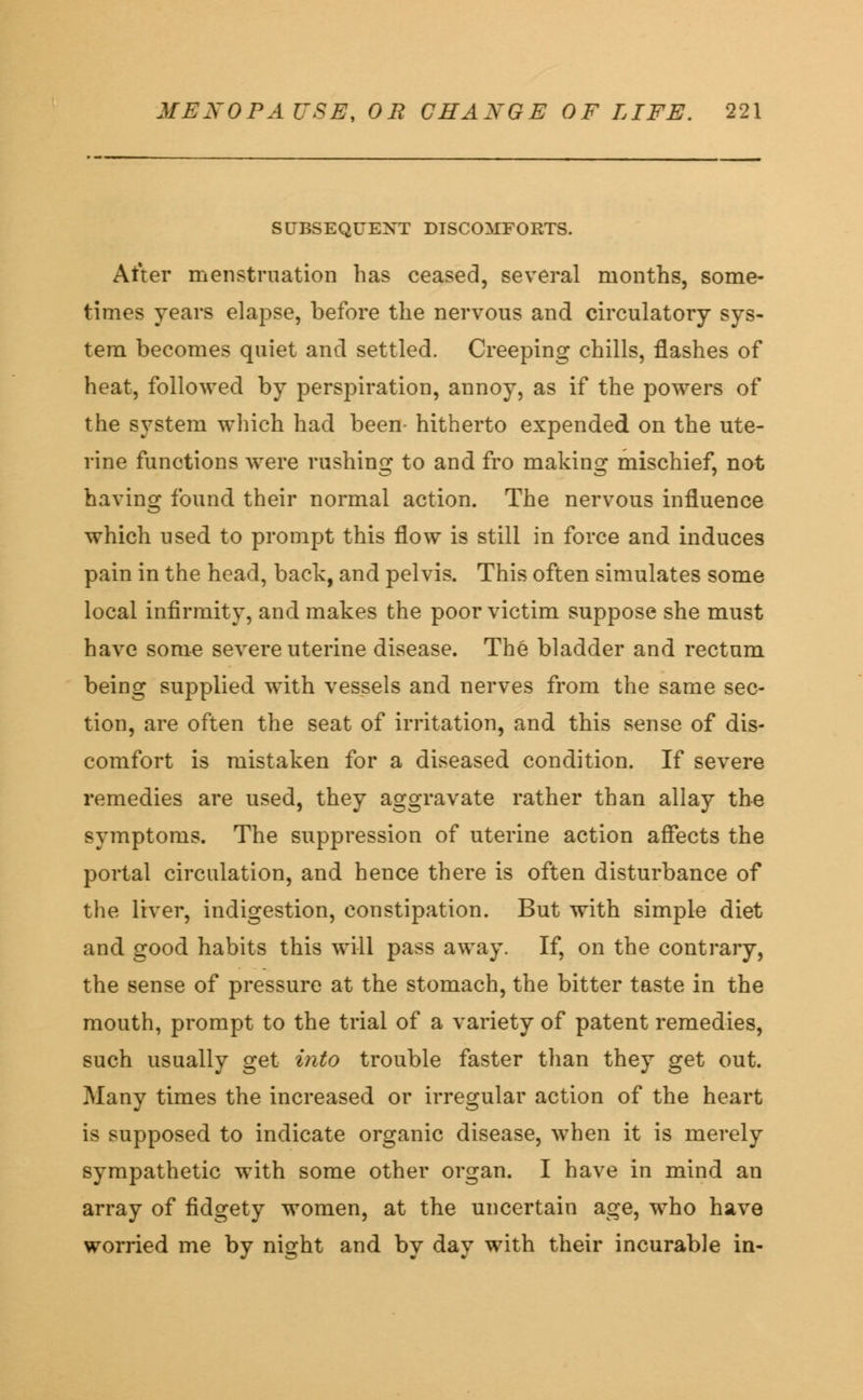 SUBSEQUENT DISCOMFORTS. After menstruation has ceased, several months, some- times years elapse, before the nervous and circulatory sys- tem becomes quiet and settled. Creeping chills, flashes of heat, followed by perspiration, annoy, as if the powers of the system which had been- hitherto expended on the ute- rine functions were rushing to and fro making mischief, not having found their normal action. The nervous influence which used to prompt this flow is still in force and induces pain in the head, back, and pelvis. This often simulates some local infirmity, and makes the poor victim suppose she must have some severe uterine disease. The bladder and rectum being supplied with vessels and nerves from the same sec- tion, are often the seat of irritation, and this sense of dis- comfort is mistaken for a diseased condition. If severe remedies are used, they aggravate rather than allay the symptoms. The suppression of uterine action affects the portal circulation, and hence there is often disturbance of the liver, indigestion, constipation. But with simple diet and good habits this will pass away. If, on the contrary, the sense of pressure at the stomach, the bitter taste in the mouth, prompt to the trial of a variety of patent remedies, such usually get into trouble faster than they get out. Many times the increased or irregular action of the heart is supposed to indicate organic disease, when it is merely sympathetic with some other organ. I have in mind an array of fidgety women, at the uncertain age, who have worried me by night and by day with their incurable in-