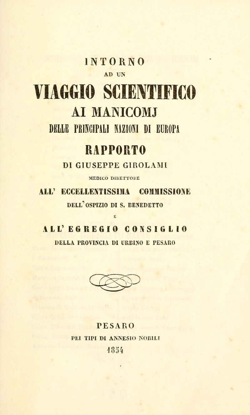 INTORNO AD UN VIAGGIO SCIENTIFICO AI MANICOMI DELLE PRINCIPALI NAZIONI DI EUROPA DI GIUSEPPE GIROLAMI MEDICO DIRETTORE ALL' ECCELLENTISSIMA COMMISSIONE dell'ospizio di s. benedetto E ALL' EGREGIO CONSIGLIO DELLA PROVINCIA DI URBINO E PESARO PESARO PEI TIPI DI AISISESIO NOBILI 4854