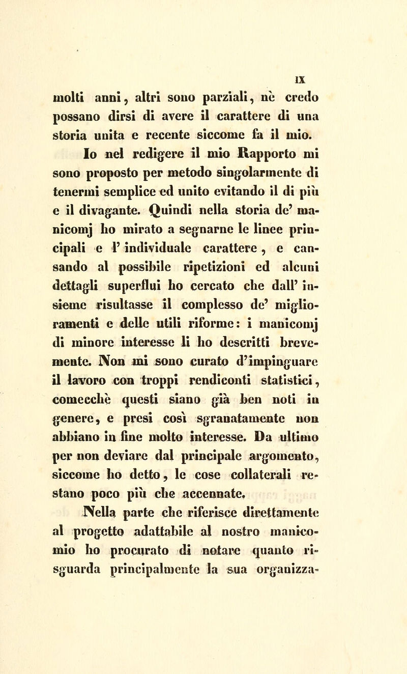 molti anni 5 altri sono parziali, ne credo possano dirsi di avere il carattere di una storia unita e recente siccome fa il mio. Io nel redigere il mio Rapporto mi sono proposto per metodo singolarmente di tenermi semplice ed unito evitando il di più e il divagante. Quindi nella storia de' ma- nicomj ho mirato a segnarne le linee prin- cipali e l'individuale carattere, e cau- sando al possibile ripetizioni ed alcuni dettagli superflui ho cercato che dall' in- sieme risultasse il complesso de' miglio- ramenti e delle utili riforme: i maniconi) di minore interesse li ho descritti breve- mente. Non ini sono curato d'impinguare il lavoro con troppi rendiconti statistici, comecché questi siano già ben noti in genere, e presi cosi sgranatamentc non abbiano in line molto interesse. Da ultimo per non deviare dal principale argomento, siccome ho detto, le cose collaterali re- stano poco più che accennate. Nella parte che riferisce direttamente al progetto adattabile al nostro manico- mio ho procurato di notare quanto ri- sguarda principalmente la sua organizza-