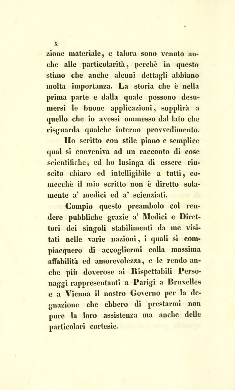/ione materiale, e talora souo venuto an- che alle particolarità, perchè in questo stimo che anche alcuni dettagli abbiano molta importanza. La storia che è nella prima parte e dalla quale possono desu- mersi le buone applicazioni, supplirà a quello che io avessi ommesso dal lato che risguarda qualche interno provvedimento. Ho scritto con stile piano e semplice qual si conveniva ad un racconto di cose scientifiche, ed ho lusinga di essere riu- scito chiaro ed intelligibile a tutti, co- mecché il mio scritto non e diretto sola- mente a' medici ed a' scienziati. Compio questo preambolo col ren- dere pubbliche grazie a' Medici e Diret- tori dei singoli stabilimenti da me visi- tati nelle varie nazioni, i quali si com- piacquero di accogliermi colla massima affabilità ed amorevolezza, e le rendo an- che pili doverose ai Rispettabili Perso- naggi rappresentanti a Parigi a Bruxelles e a Vienna il nostro Governo per la de- gnazione che ebbero di prestarmi non pure la loro assistenza ma anche delle particolari cortesie.