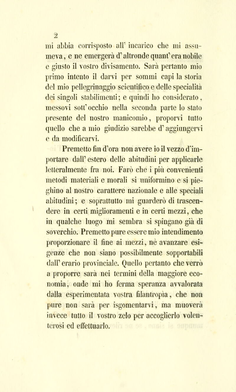 mi abbia corrisposto all' incarico che mi assu- meva, e ne emergerà (T altronde quant' era nobile e giusto il vostro divisamente Sarà pertanto mio primo intento il darvi per sommi capi la storia del mio pellegrinaggio scientifico e delle specialità dei singoli stabilimenti; e quindi ho considerato, messovi sottocchio nella seconda parte lo stalo presente del nostro manicomio, proponi tutto quello che a mio giudizio sarebbe d'aggiungervi e da modificarvi. Premetto fin d'ora non avere io il vezzo d'im- portare dall' estero delle abitudini per applicarle letteralmente fra noi. Farò che i più convenienti metodi materiali e morali si uniformino e si pie- ghino al nostro carattere nazionale e alle speciali abitudini ; e soprattutto mi guarderò di trascen- dere in certi miglioramenti e in certi mezzi, che in qualche luogo mi sembra si spingano già di soverchio. Premetto pure essere mio intendimento proporzionare il fine ai mezzi, né avanzare esi- genze che non siano possibilmente sopportabili dall' erario provinciale. Quello pertanto che verrò a proporre sarà nei termini della maggiore eco- nomia, onde mi ho ferma speranza avvalorata dalla esperimentata vostra filantropìa, che non pure non sarà per isgomentarvi, ma muoverà invece tutto il vostro zelo per accoglierlo volen- terosi ed effettuarlo.