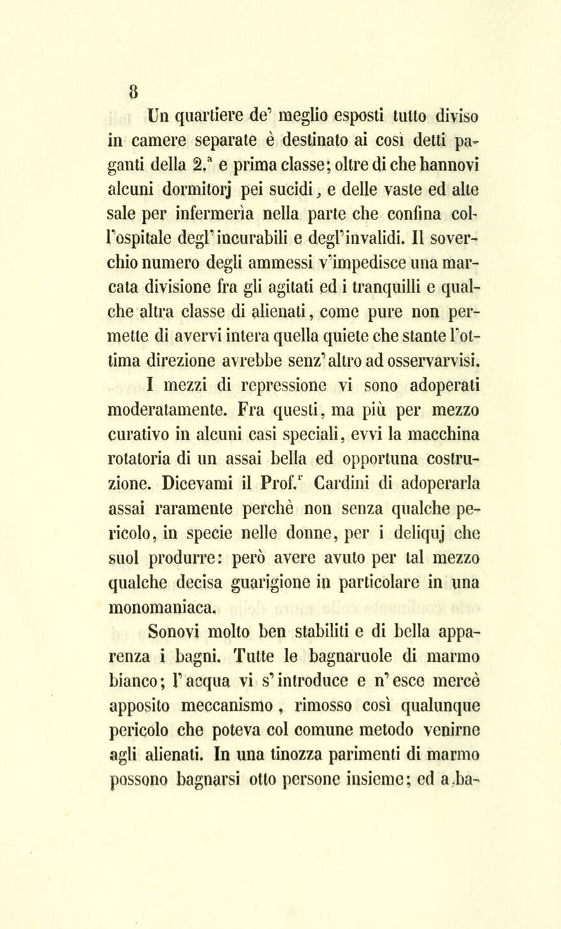 Un quartiere de' meglio esposti tutto diviso in camere separate è destinato ai cosi detti pa- ganti della 2.a e prima classe; oltre di che hannovi alcuni dormitorj pei sucidi, e delle vaste ed alte sale per infermeria nella parte che confina cob l'ospitale degl'incurabili e degl'invalidi. Il sover- chio numero degli ammessi v'impedisce una mar- cata divisione fra gli agitati ed i tranquilli e qual- che altra classe di alienati, come pure non per- mette di avervi intera quella quiete che stante l'ot- tima direzione avrebbe senz'altro ad osservarvisi. I mezzi di repressione vi sono adoperati moderatamente. Fra questi, ma più per mezzo curativo in alcuni casi speciali, evvi la macchina rotatoria di un assai bella ed opportuna costru- zione. Dicevami il Prof.1 Cardini di adoperarla assai raramente perchè non senza qualche pe- ricolo, in specie nelle donne, per i deliquj che suol produrre: però avere avuto per tal mezzo qualche decisa guarigione in particolare in una monomaniaca, Sonovi molto ben stabiliti e di bella appa- renza i bagni. Tutte le bagnaruole di marmo bianco; l'acqua vi s'introduce e n'esce mercè apposito meccanismo, rimosso così qualunque pericolo che poteva col comune metodo venirne agli alienati. In una tinozza parimenti di marmo possono bagnarsi otto persone insieme; ed a,ba-