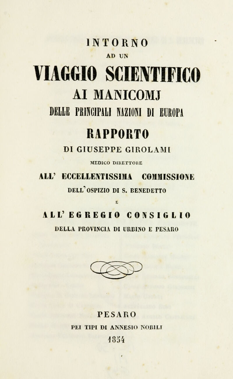 INTORNO AD UN VIAGGIO SCIENTIFICO AI MANICOMI DELLE PMCIPALI RAZIONI DI EUROPI RAPPORTO DI GIUSEPPE GIROLAMI MEDICO DIRETTORE ALL' ECCELLENTISSIMA COMMISSIONE dell'ospizio di s. benedetto E AL L' EGREGIO CONSIGLIO DELLA PROVINCIA DI URBINO E PESARO PESAF.0 PEI TIPI DI ANNESIO NOBILI J854
