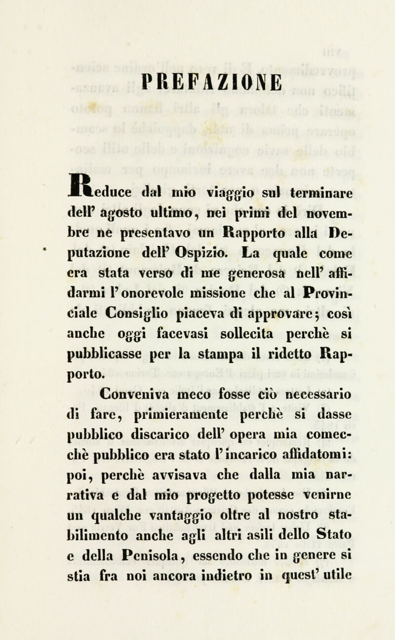 PREFAZIONE li Leduce dal mio viaggio sul terminare deir agosto ultimo, nei primi del novem- bre ne presentavo un Rapporto alla De- putazione dell' Ospizio. La quale come era stata verso di me generosa nell' affi- darmi l'onorevole missione che al Provin- ciale Consiglio piaceva di approvare; cosi anche oggi facevasi sollecita perchè si pubblicasse per la stampa il ridetto Rap- porto. Conveniva meco fosse ciò necessario di fare, primieramente perchè si dassc pubblico discarico dell' opera mia comec- ché pubblico era stato l'incarico affidatomi: poi, perchè avvisava che dalla mia nar- rativa e dal mio progetto potesse venirne un qualche vantaggio oltre al nostro sta- bilimento anche agli altri asili dello Stato e della Penisola, essendo che in genere si stia fra noi ancora indietro in quest' utile