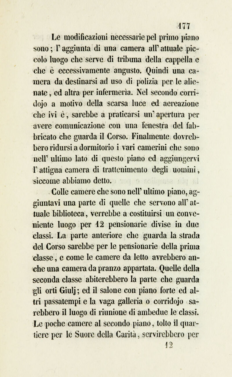 Le modificazioni necessarie pel primo piano sono ; T aggiunta di una camera all' attuale pic- colo luogo che serve di tribuna della cappella e che è eccessivamente angusto. Quindi una ca- mera da destinarsi ad uso di polizia per le alie- nate , ed altra per infermeria. Nel secondo corri- dojo a motivo della scarsa luce ed aereazione che ivi è, sarebbe a praticarsi un'apertura per avere comunicazione con una fenestra del fab- bricato che guarda il Corso. Finalmente dovreb- bero ridursi a dormitorio i vari camerini che sono neir ultimo lato di questo piano ed aggiungervi T attigua camera di trattenimento degli uomini, siccome abbiamo detto. Colle camere che sono neh' ultimo piano, ag- giuntavi una parte di quelle che servono all' at- tuale biblioteca, verrebbe a costituirsi un conve- niente luogo per 12 pensionane divise in due classi. La parte anteriore che guarda la strada del Corso sarebbe per le pensionane della prima classe, e come le camere da letto avrebbero an- che una camera da pranzo appartata. Quelle della seconda classe abiterebbero la parte che guarda gli orti Giulj ; ed il salone con piano forte ed al- tri passatempi e la vaga galleria o corridojo sa- rebbero il luogo di riunione di ambedue le classi. Le poche camere al secondo piano, tolto il quar- tiere per le Suore della Carità, servirebbero per 12