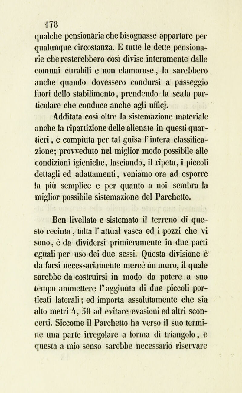 qualche pensionarla che bisognasse appartare per qualunque circostanza. E tutte le dette pensiona- rle che resterebbero così divise interamente dalle comuni curabili e non clamorose, Io sarebbero anche quando dovessero condursi a passeggio fuori dello stabilimento, prendendo la scala par- ticolare che conduce anche agli ufficj. Additata così oltre la sistemazione materiale anche la ripartizione delle alienate in questi quar- tieri , e compiuta per tal guisa F intera classifica- zione; provveduto nel miglior modo possibile alle condizioni igieniche, lasciando, il ripeto, i piccoli dettagli ed adattamenti, veniamo ora ad esporre la più semplice e per quanto a noi sembra la miglior possibile sistemazione del Parchetto. Ben livellato e sistemato il terreno di que- sto recinto, tolta l'attuai vasca ed i pozzi che vi sono, è da dividersi primieramente in due parti eguali per uso dei due sessi. Questa divisióne è da farsi necessariamente mercè un muro, il quale sarebbe da costruirsi in modo da potere a suo tempo ammettere l'aggiunta di due piccoli por- ticati laterali ; ed importa assolutamente che sia alto metri 4, 50 ad evitare evasioni ed altri scon- certi. Siccome il Parchetto ha verso il suo termi- ne una parte irregolare a forma di triangolo, e questa a mio senso sarebbe necessario riservare