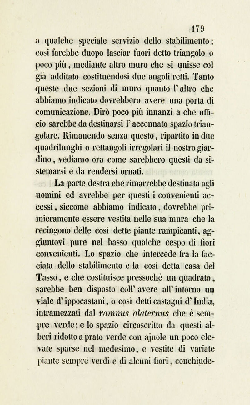 a qualche speciale servizio dello stabilimento; cosi farebbe duopo lasciar fuori detto triangolo o poco più, mediante altro muro che si unisse col già additato costituendosi due angoli retti. Tanto queste due sezioni di muro quanto l'altro che abbiamo indicato dovrebbero avere una porta di comunicazione. Dirò poco più innanzi a che uffi- cio sarebbe da destinarsi l'accennato spazio trian- golare. Rimanendo senza questo, ripartito in due quadrilunghi o rettangoli irregolari il nostro giar- dino , vediamo ora come sarebbero questi da si- stemarsi e da rendersi ornati. La parte destra che rimarrebbe destinata agli uomini ed avrebbe per questi i convenienti ac- cessi , siccome abbiamo indicato, dovrebbe pri- mieramente essere vestita nelle sua mura che la recingono delle così dette piante rampicanti, ag- giuntovi pure nel basso qualche cespo di fiori convenienti. Lo spazio che intercede fra la fac- ciata dello stabilimento e la così detta casa del Tasso, e che costituisce pressoché un quadrato, sarebbe ben disposto coli1 avere air intorno un viale d'ippocastani, o così detti castagni d'India, intramezzali dal ramnus alaternus che è sem- pre verde ; e lo spazio circoscritto da questi al- beri ridotto a prato verde con aj noie un poco ele- vate sparse nel medesimo, e vestite di variale piante sempre verdi e di alcuni fiori, conchiudc-