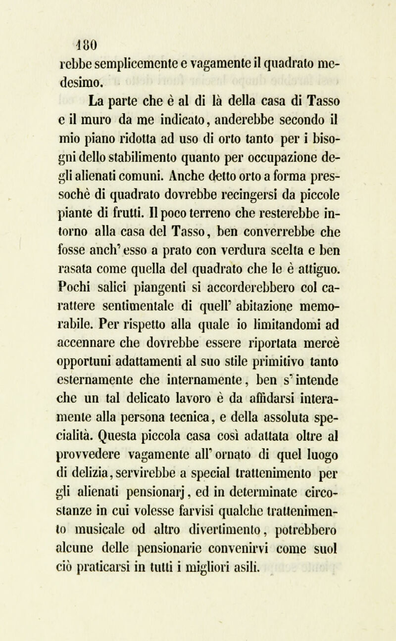 rcbbe semplicemente e vagamente il quadralo me- desimo. La parte che è al di là della casa di Tasso e il muro da me indicato, anderebbe secondo il mio piano ridotta ad uso di orto tanto per ì biso- gni dello stabilimento quanto per occupazione de- gli alienati comuni. Anche detto orto a forma pres- soché di quadrato dovrebbe recingersi da piccole piante di frutti. Il poco terreno che resterebbe in- torno alla casa del Tasso, ben converrebbe che fosse anch' esso a prato con verdura scelta e ben rasata come quella del quadrato che le è attiguo. Pochi salici piangenti si accorderebbero col ca- rattere sentimentale di queir abitazione memo- rabile. Per rispetto alla quale io limitandomi ad accennare che dovrebbe essere riportata mercè opportuni adattamenti al suo stile primitivo tanto esternamente che internamente, ben s'intende che un tal delicato lavoro è da affidarsi intera- mente alla persona tecnica, e della assoluta spe- cialità. Questa piccola casa così adattata oltre al provvedere vagamente all' ornato di quel luogo di delizia, servirebbe a special trattenimento per gli alienati pensionar)', ed in determinate circo- stanze in cui volesse farvisi qualche trattenimen- to musicale od altro divertimento, potrebbero alcune delle pensionane convenirvi come suol ciò praticarsi in tutti i migliori asili.