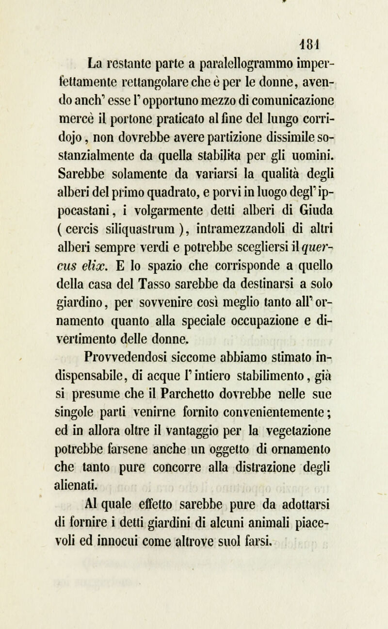 4SI La restante parte a paralellogrammo imper- fettamente rettangolare che è per le donne, aven- do anch' esse V opportuno mezzo di comunicazione mercè il portone praticato al fine del lungo corri- doio , non dovrebbe avere partizione dissimile so- stanzialmente da quella stabilita per gli uomini. Sarebbe solamente da variarsi la qualità degli alberi del primo quadrato, e porvi in luogo degl' ip- pocastani, i volgarmente detti alberi di Giuda ( cercis siliquaslrum ), intramezzandoli di altri alberi sempre verdi e potrebbe scegliersi il quer- cus elice. E lo spazio che corrisponde a quello della casa del Tasso sarebbe da destinarsi a solo giardino, per sovvenire così meglio tanto all' or- namento quanto alla speciale occupazione e di- vertimento delle donne. Provvedendosi siccome abbiamo stimato in- dispensabile, di acque l'intiero stabilimento, già si presume che il Parchetto dovrebbe nelle sue singole parti venirne fornito convenientemente ; ed in allora oltre il vantaggio per la vegetazione potrebbe farsene anche un oggetto di ornamento che tanto pure concorre alla distrazione degli alienati. Al quale effetto sarebbe pure da adottarsi di fornire i detti giardini di alcuni animali piace- voli ed innocui come altrove suol farsi.