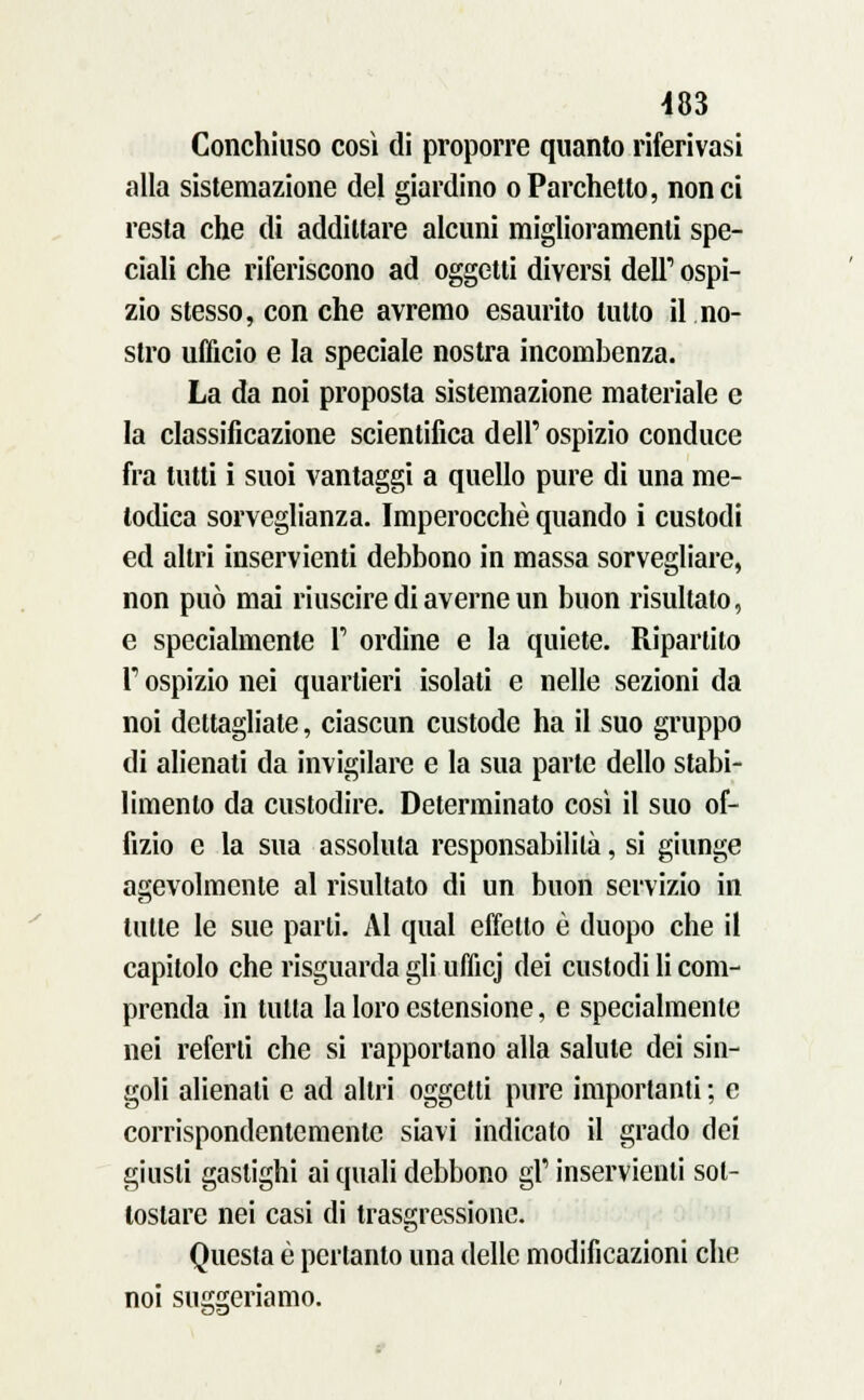 Conchiuso così di proporre quanto riferivasi alla sistemazione del giardino oParchetto, non ci resta che di addittare alcuni miglioramenti spe- ciali che riferiscono ad oggetti diversi dell'1 ospi- zio stesso, con che avremo esaurito lutto il no- stro ufficio e la speciale nostra incombenza. La da noi proposta sistemazione materiale e la classificazione scientifica dell' ospizio conduce fra tutti i suoi vantaggi a quello pure di una me- todica sorveglianza. Imperocché quando i custodi ed altri inservienti debbono in massa sorvegliare, non può mai riuscire di averne un buon risultalo, e specialmente 1' ordine e la quiete. Ripartito T ospizio nei quartieri isolati e nelle sezioni da noi dettagliate, ciascun custode ha il suo gruppo di alienati da invigilare e la sua parte dello stabi- limento da custodire. Determinato così il suo of- fizio e la sua assoluta responsabilità, si giunge agevolmente al risultato di un buon servizio in tulle le sue parli. Al qual effetto è duopo che il capitolo che risguarda gli ufficj dei custodi li com- prenda in tulta la loro estensione, e specialmente nei referti che si rapportano alla salute dei sin- goli alienali e ad altri oggetti pure importanti ; e corrispondentemente siavi indicato il grado dei giusti gastighi ai quali debbono gì' inservienti sot- tostare nei casi di trasgressione. Questa è pertanto una delle modificazioni che noi suggeriamo.