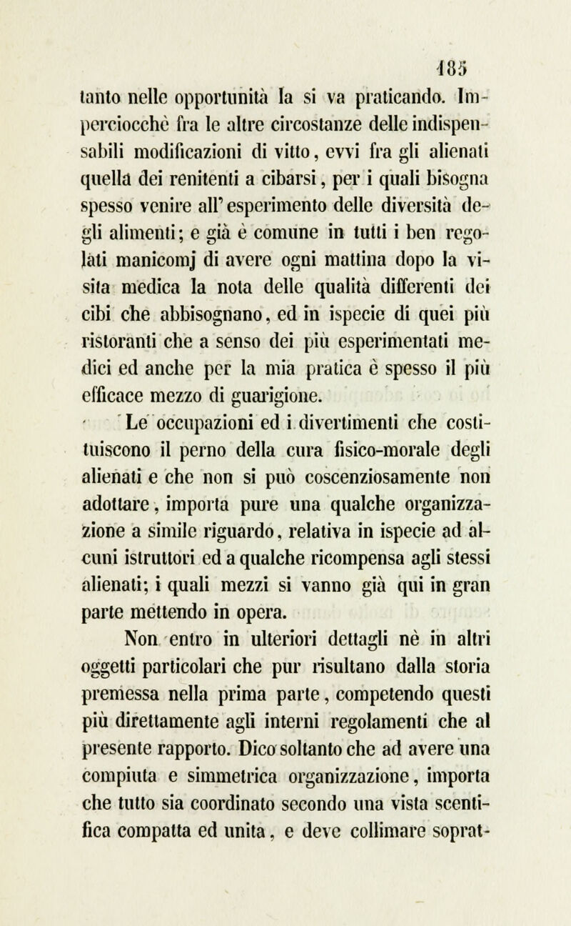 tanto nelle opportunità la si va praticando. Im- perciocché fra le altre circostanze delle indispen- sabili modificazioni di vitto, ovvi fra gli alienati quella dei renitenti a cibarsi, per i quali bisogna spesso venire all' esperimento delle diversità de- gli alimenti ; e già è comune in tutti i ben rego- lali manicomj di avere ogni mattina dopo la vi- sita medica la nota delle qualità differenti dei cibi che abbisognano, ed in ispecie di quei più ristoranti che a senso dei più esperimentati me- dici ed anche per la mia pratica è spesso il più efficace mezzo di guarigione. Le occupazioni ed i divertimenti che costi- tuiscono il perno della cura fisico-morale degli alienati e che non si può coscenziosamente non adottare, importa pure una qualche organizza- zione a simile riguardo, relativa in ispecie ad al- cuni istruttori ed a qualche ricompensa agli stessi alienati; i quali mezzi si vanno già qui in gran parte mettendo in opera. Non entro in ulteriori dettagli né in altri oggetti particolari che pur risultano dalla storia premessa nella prima parte, competendo questi più direttamente agli interni regolamenti che al presente rapporto. Dico soltanto che ad avere una compiuta e simmetrica organizzazione, importa che tutto sia coordinato secondo una vista scenti- fica compatta ed unita, e deve collimare soprat-