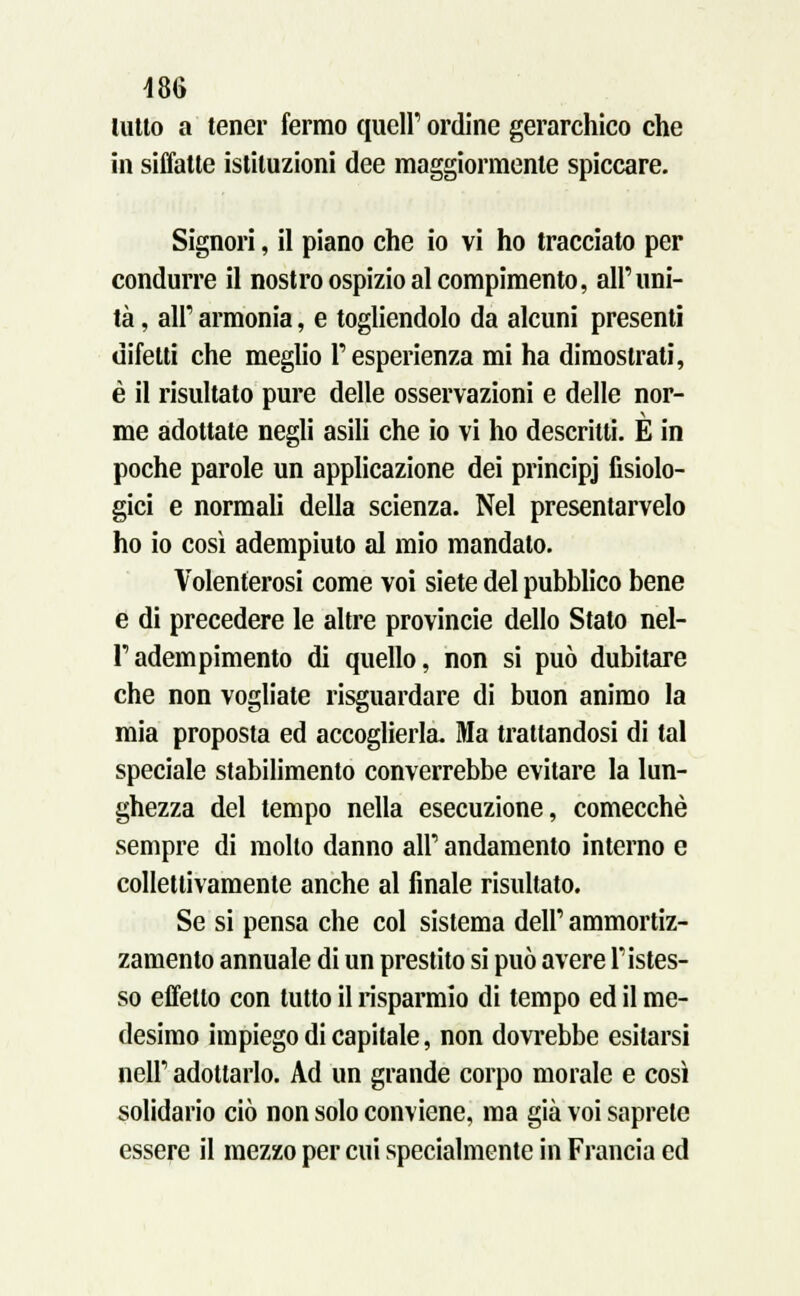 lutto a tener fermo queir ordine gerarchico che in siffatte istituzioni dee maggiormente spiccare. Signori, il piano che io vi ho tracciato per condurre il nostro ospizio al compimento, all'uni- tà , all' armonia, e togliendolo da alcuni presenti difetti che meglio P esperienza mi ha dimostrati, è il risultato pure delle osservazioni e delle nor- me adottate negli asili che io vi ho descritti. È in poche parole un applicazione dei principj fisiolo- gici e normali della scienza. Nel presentarvelo ho io così adempiuto al mio mandato. Volenterosi come voi siete del pubblico bene e di precedere le altre provincie dello Stato nel- Tadempimento di quello, non si può dubitare che non vogliate risguardare di buon animo la mia proposta ed accoglierla. Ma trattandosi di tal speciale stabilimento converrebbe evitare la lun- ghezza del tempo nella esecuzione, comecché sempre di mollo danno all' andamento interno e collettivamente anche al finale risultato. Se si pensa che col sistema dell' ammortiz- zamento annuale di un prestito si può avere ristes- so effetto con tutto il risparmio di tempo ed il me- desimo impiego di capitale, non dovrebbe esitarsi neh adottarlo. Ad un grande corpo morale e così solidario ciò non solo conviene, ma già voi saprete essere il mezzo per cui specialmente in Francia ed