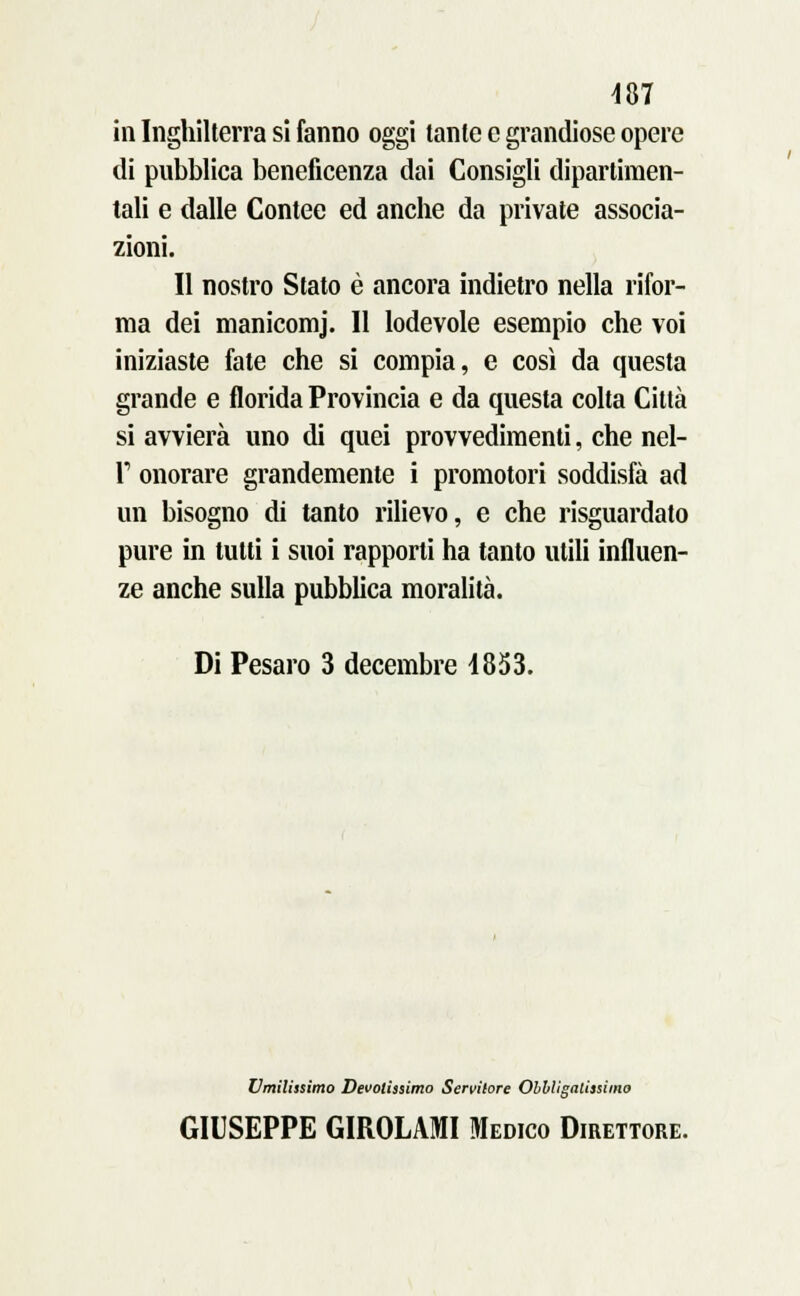 in Inghilterra si fanno oggi tante e grandiose opere di pubblica beneficenza dai Consigli dipartimen- tali e dalle Contee ed anche da private associa- zioni. Il nostro Stato è ancora indietro nella rifor- ma dei manicomj. 11 lodevole esempio che voi iniziaste fate che si compia, e così da questa grande e florida Provincia e da questa colta Città si avvierà uno di quei provvedimenti, che nel- P onorare grandemente i promotori soddisfa ad un bisogno di tanto rilievo, e che risguardato pure in tutti i suoi rapporti ha tanto utili influen- ze anche sulla pubblica moralità. Di Pesaro 3 decembre 4853. Umilissimo Devotissimo Servitore Obbligalissimo GIUSEPPE GIROLAMI Medico Direttore.
