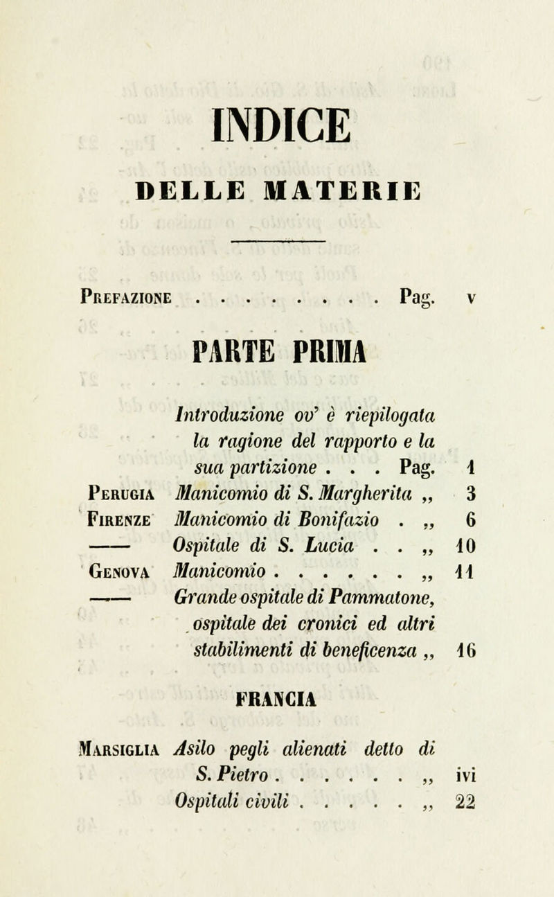 INDICE DELLE MATERIE Prefazione Pai PARTE PRUA Perugia Firenze Genova Pag. Introduzione ov' è riepilogata la ragione del rapporto e la sua partizione . . Manicomio di S. Margherita , Manicomio di Bonifazio . , Ospitale di S. Lucia . . , Manicomio , Grande ospitale di Pammatone ospitale dei cronici ed cdtri stabilimenti di beneficenza „ i 3 6 10 44 46 FRANCIA Marsiglia Asilo pegli alienati detto di S. Pietro „ ivi Ospitati civili ,,22