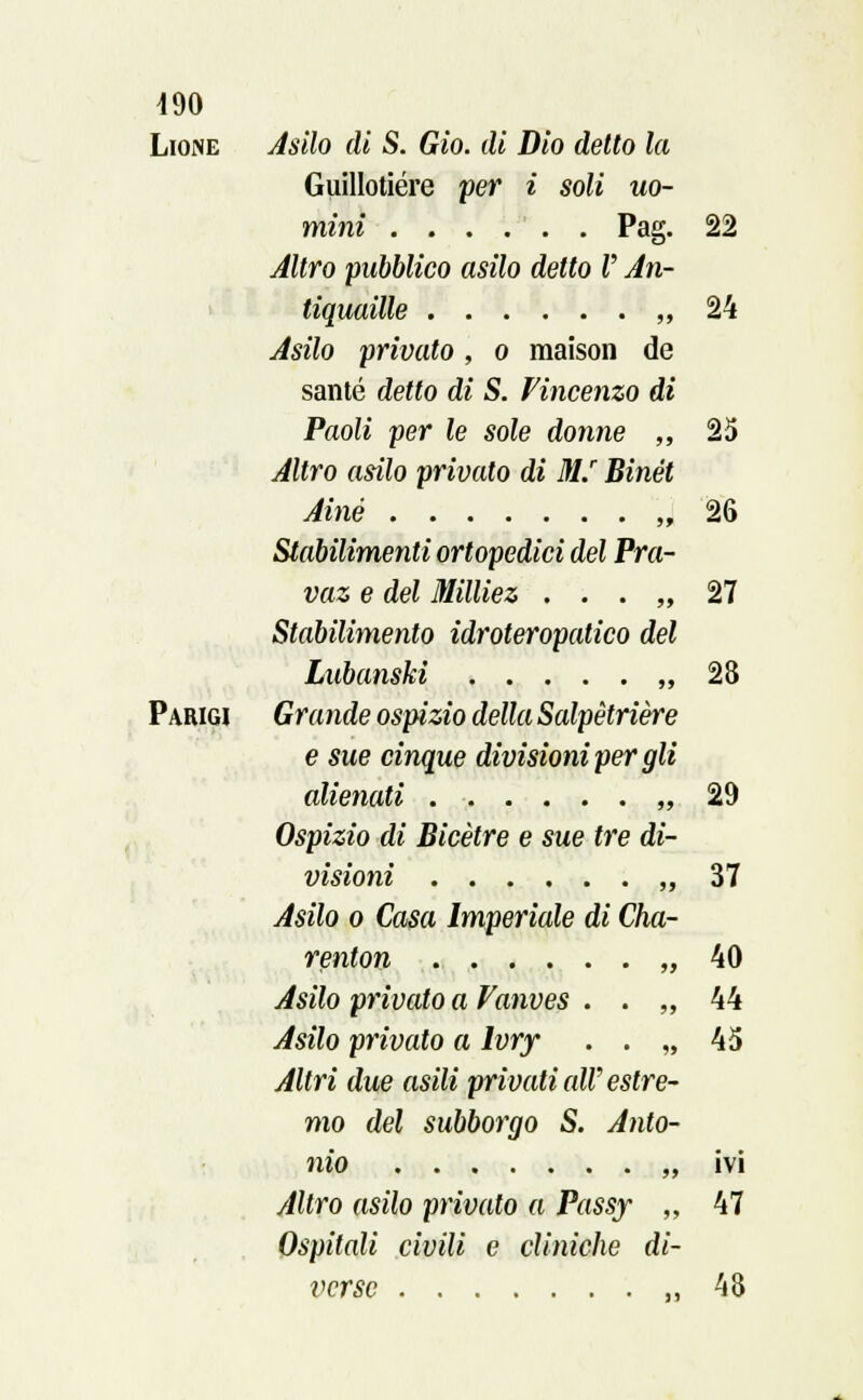 Lione Asilo di S. Gio. di Dio detto la Guillotiére per i soli uo- mini Pag. 22 Altro pubblico asilo detto V An- tiquaille „ 24 Asilo privato, o maison de sante detto di S. Vincenzo di Paoli per le sole donne „ 25 Altro asilo privato di M.r Binét Ainé „ 26 Stabilimenti ortopedici del Pra- vaz e del Milliez . . . „ 27 Stabilimento idroteropatico del Lubanski „ 28 Parigi Grande ospizio della Salpètrière e sue cinque divisioni per gli alienati . ■ », 29 Ospizio di Bicètre e sue tre di- visioni „ 37 Asilo o Casa Imperiale di Cha- renton „ 40 Asilo privato a Vanves . . „ 44 Asilo privato a ìvry . . „ 45 Altri due asili privati all'estre- mo del subborgo S. Anto- nio „ ivi Altro asilo privalo a Passy „ 47 Ospitali civili e cliniche di- verse „ 48