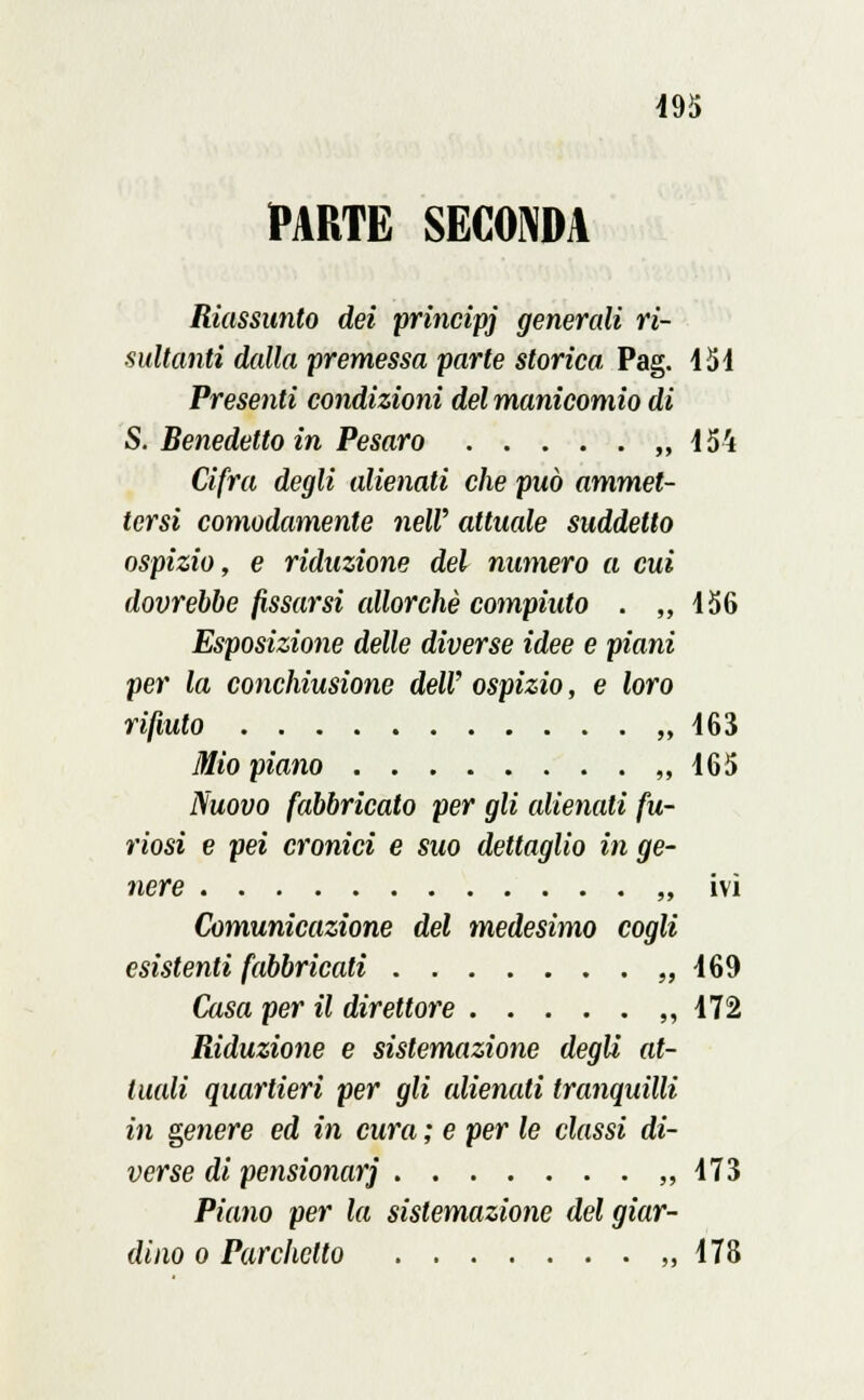 PARTE SECONDA Riassunto dei principi generali ri- sultanti dalla premessa parte storica Pag. 451 Presenti condizioni del manicomio di S. Benedetto in Pesaro ,, Ì54 Cifra degli alienati che può ammet- tersi comodamente neW attuale suddetto ospizio, e riduzione del numero a cui dovrebbe fissarsi allorché compiuto . ,,456 Esposizione delle diverse idee e piani per la conchiusione dell' ospizio, e loro rifiuto „ 463 Mio piano ,,465 Nuovo fabbricato per gli alienati fu- riosi e pei cronici e suo dettaglio in ge- nere „ ivi Comunicazione del medesimo cogli esistenti fabbricati «469 Casa per il direttore ,,472 Riduzione e sistemazione degli at- tuali quartieri per gli alienati tranquilli in genere ed in cura ; e per le classi di- verse di pensionar] ,,473 Piano per la sistemazione del giar- dino o Parchetto ,,178