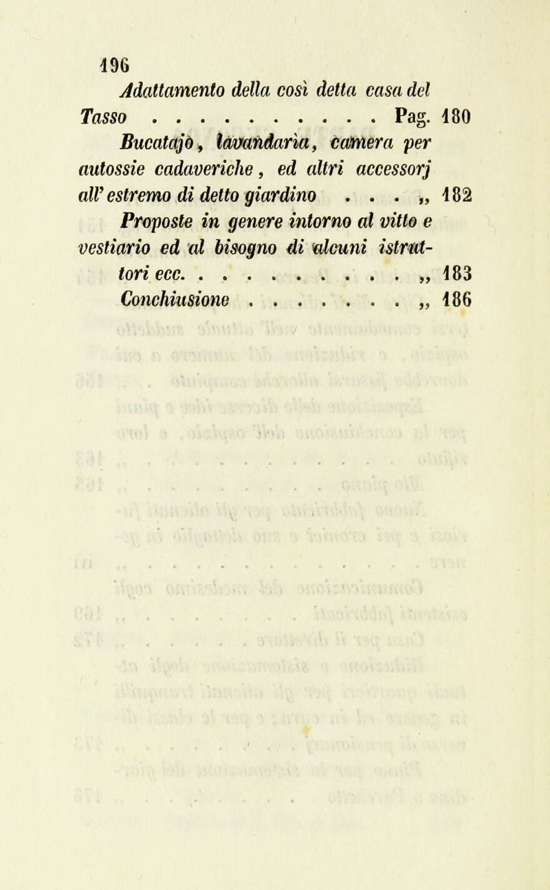 196 Adattamento della così detta casa del Tasso Pag. 480 Bucatajò, làvandarìa, camera per autossie cadaveriche, ed altri accessori all' estremo di detto giardino . . . ,,482 Proposte in genere intorno al vitto e vestiario ed al bisogno di alcuni istrut- tori ecc „ 483 Conchiusione ,,486