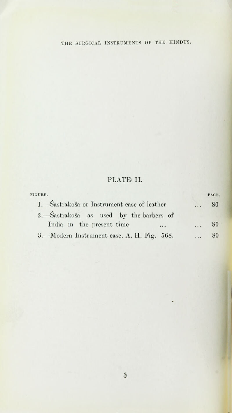 PLATE. II. 1.—Sastrakosa or Instrument case of leather ... 80 2.—Sastrakosa as used by the barbers of India in the present time ... ... 80 3.—Modern Instrument case. A. H. Figr. 568. ... 80 PAGE. J
