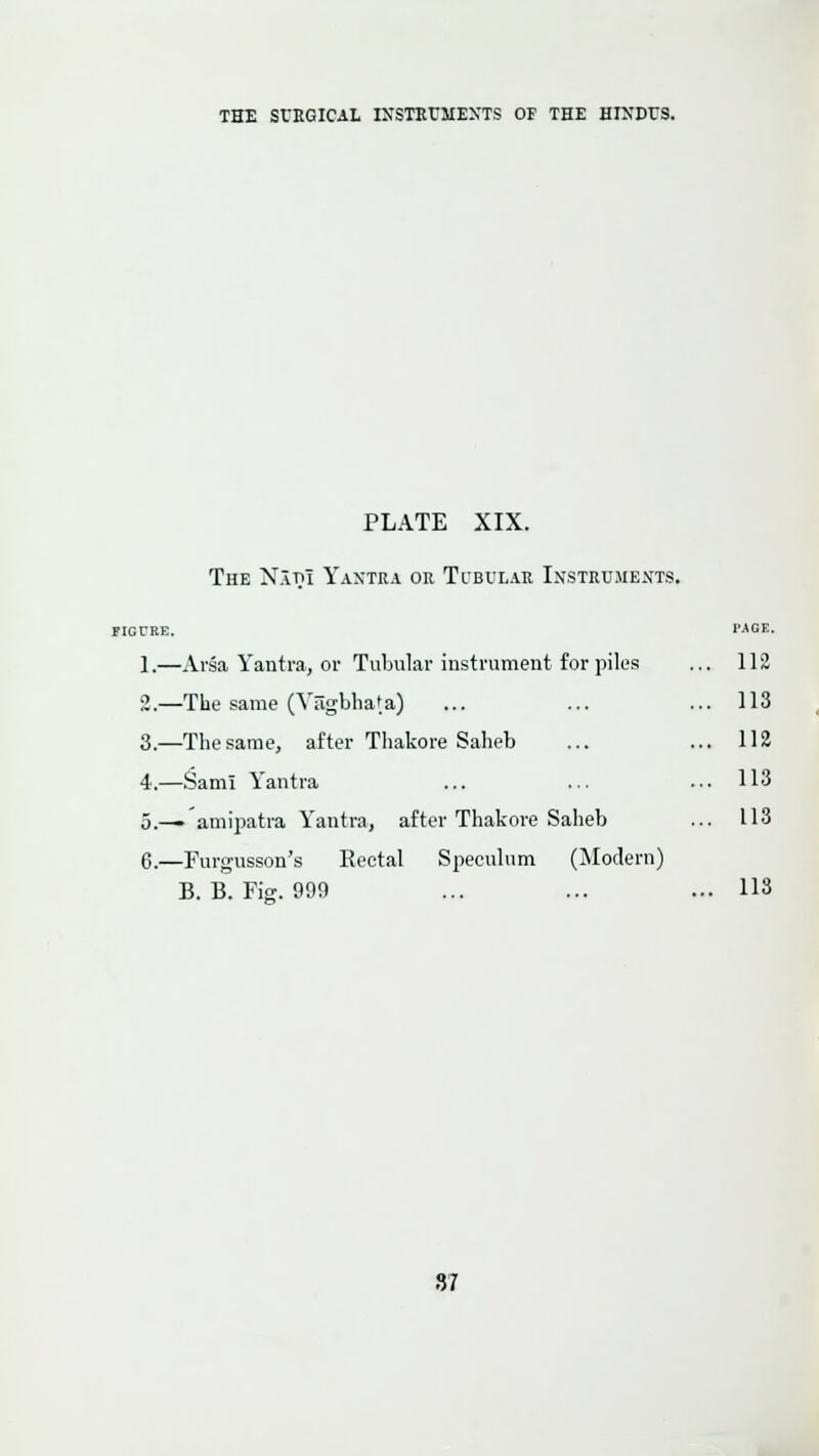 PLATE XIX. The Natii Yantra or Tubular Instruments. figure. wgb. 1.—Arsa Yantra, or Tubular instrument for piles ... 112 2.—The same (Vrigbhata) ... ... ... 113 3._Thesarae, after Thakore Saheb ... ... 112 4.—Sam! Yantra ... ... ... 113 5.— amipatra Yantra, after Thakore Saheb ... 113 6.—Furgusson's Rectal Speculum (Modern) B. B. Fig. 999 ... ... ... 113 87