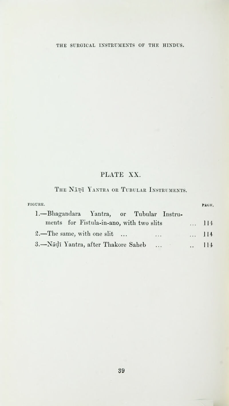 PLATE XX. The N.\m Yaxtjia or Tibular Instruments. FIGURE. PA^K. 1.—Bliagandara Yantra, or Tubular Instru- ments for Fistula-in-ano, with two slits ... 114 ~.—The same, with one slit ... ... ... Jli ■i.—Nad! Yantra, after Thakore Saheb ... .. Ill