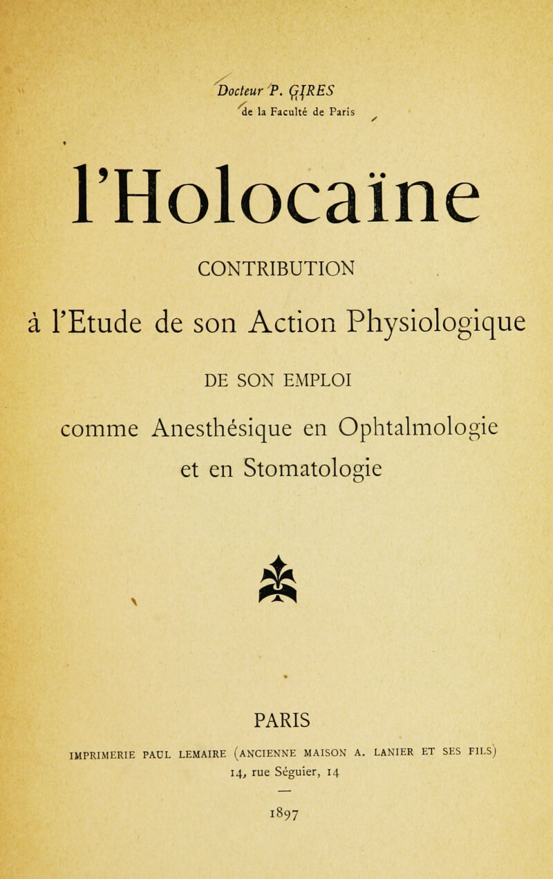 Docteur P. Ç]RES de la Faculté de Paris l'Holocaïne CONTRIBUTION à l'Etude de son Action Physiologique DE SON EMPLOI comme Anesthésique en Ophtalmologie et en Stomatologie dk PARIS IMPRIMERIE PAUL LEMAIRE (ANCIENNE MAISON A. LANIER ET SES FILS) 14, rue Séguier, 14 1897