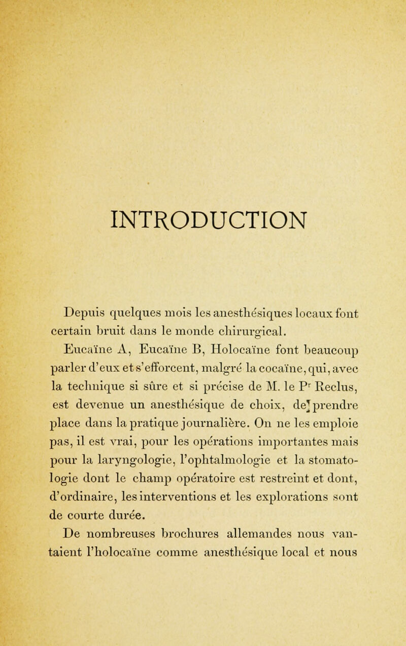 INTRODUCTION Depuis quelques mois les anesthésiques locaux font certain bruit clans le monde chirurgical. Eucaïne A, Eucaïne B, Holocaïne font beaucoup parler d'eux et s'efforcent, malgré la cocaïne, qui, avec la technique si sûre et si précise de M. le Pr Reclus, est devenue un anesthésique de choix, de} prendre place dans la pratique journalière. On ne les emploie pas, il est vrai, pour les opérations importantes mais pour la laryngologie, l'ophtalmologie et la stomato- logie dont le champ opératoire est restreint et dont, d'ordinaire, les interventions et les explorations sont de courte durée. De nombreuses brochures allemandes nous van- taient l'holocaïne comme anesthésique local et nous