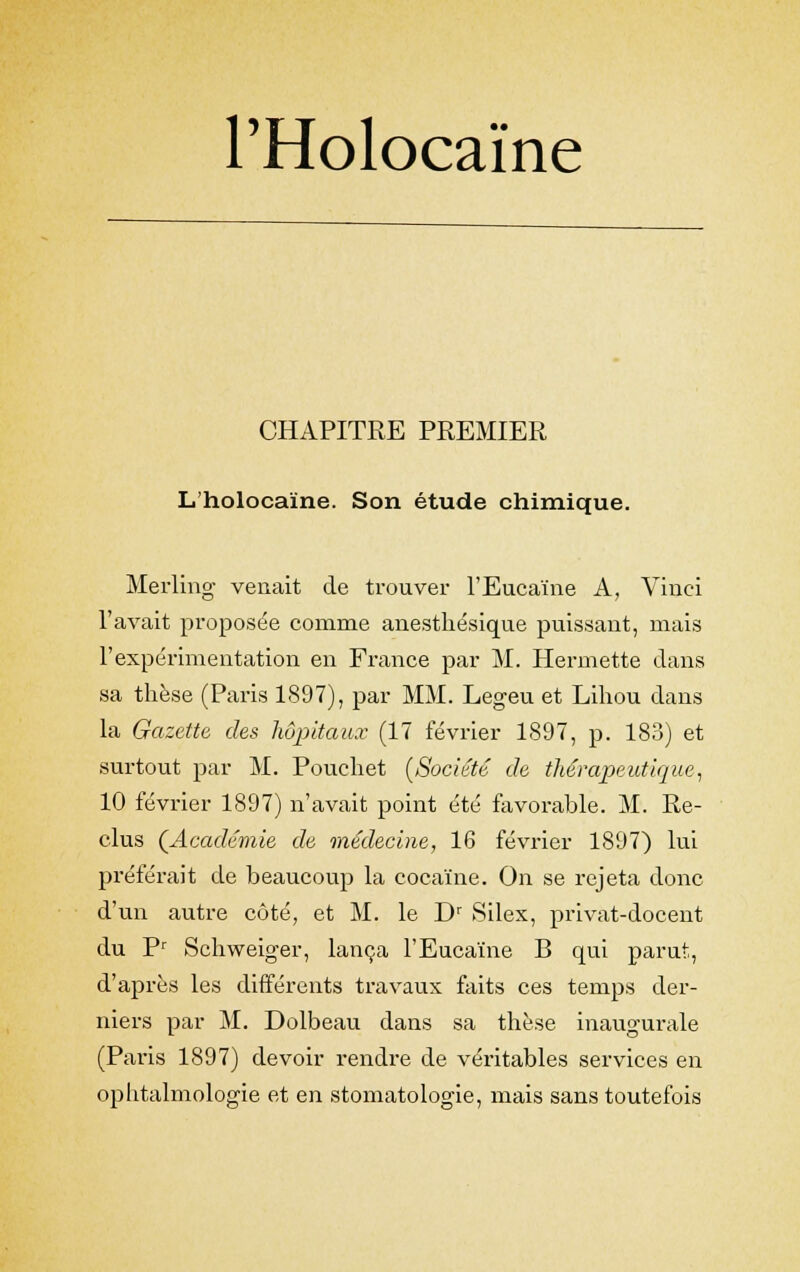 PHolocaïne CHAPITRE PREMIER L'holocaïne. Son étude chimique. Merling venait de trouver l'Eucaïne A, Vinci l'avait proposée comme anesthésique puissant, mais l'expérimentation en France par M. Hermette dans sa thèse (Paris 1897), par MM. Legeu et Lihou dans la Gazette des hôpitaux (17 février 1897, p. 183) et surtout par M. Pouchet [Société de thérapeutique, 10 février 1897) n'avait point été favorable. M. Re- clus (Académie de médecine, 16 février 1897) lui préférait de beaucoup la cocaïne. On se rejeta donc d'un autre côté, et M. le Dr Silex, privat-docent du Pr Schweiger, lança l'Eucaïne B qui parut, d'après les différents travaux faits ces temps der- niers par M. Dolbeau dans sa thèse inaugurale (Paris 1897) devoir rendre de véritables services en ophtalmologie et en stomatologie, mais sans toutefois