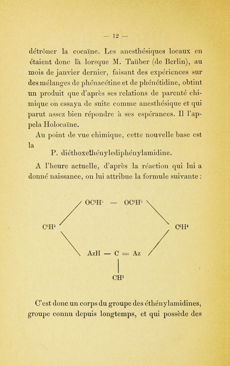 détrôner la cocaïne. Les anesthésiques locaux en étaient donc là lorsque M. Taùber (de Berlin), au mois de janvier dernier, faisant des expériences sur des mélanges de phénacétine et de phénétidine, obtint un produit que d'après ses relations de parenté chi- mique on essaya de suite comme anesthésique et qui parut assez bien répondre à ses espérances. Il l'ap- pela Holocaïne. Au point de vue chimique, cette nouvelle base est la P. diéthoxeiliénylediphénylamidine. A l'heure actuelle, d'après la réaction qui lui a donné naissance, on lui attribue la formule suivante : C6H4 OCPff' OC*H3 C6H4 AzH C = Az / CH5 C'est donc un corps du groupe des éthénylamidines, groupe connu depuis longtemps, et qui possède des